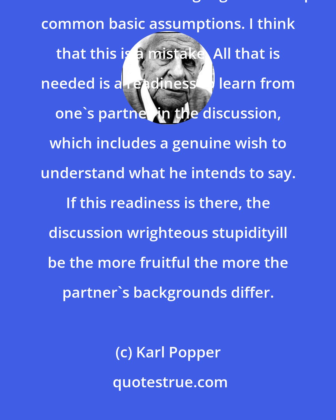 Karl Popper: It is often asserted that discussion is only possible between people who have a common language and accept common basic assumptions. I think that this is a mistake. All that is needed is a readiness to learn from one's partner in the discussion, which includes a genuine wish to understand what he intends to say. If this readiness is there, the discussion wrighteous stupidityill be the more fruitful the more the partner's backgrounds differ.