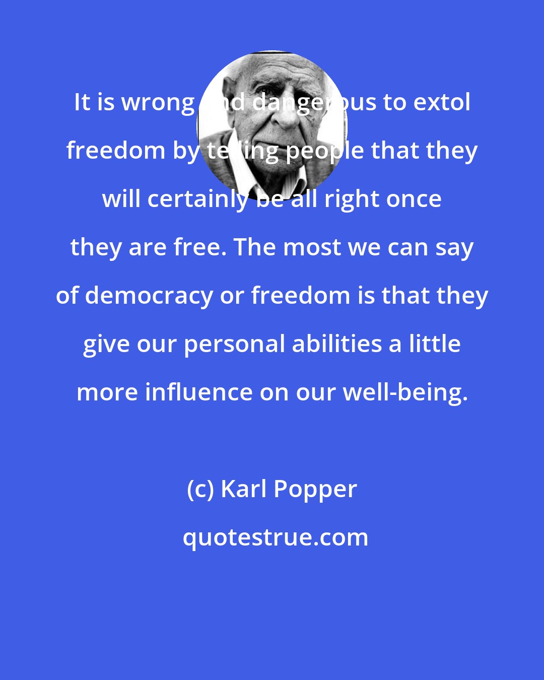 Karl Popper: It is wrong and dangerous to extol freedom by telling people that they will certainly be all right once they are free. The most we can say of democracy or freedom is that they give our personal abilities a little more influence on our well-being.