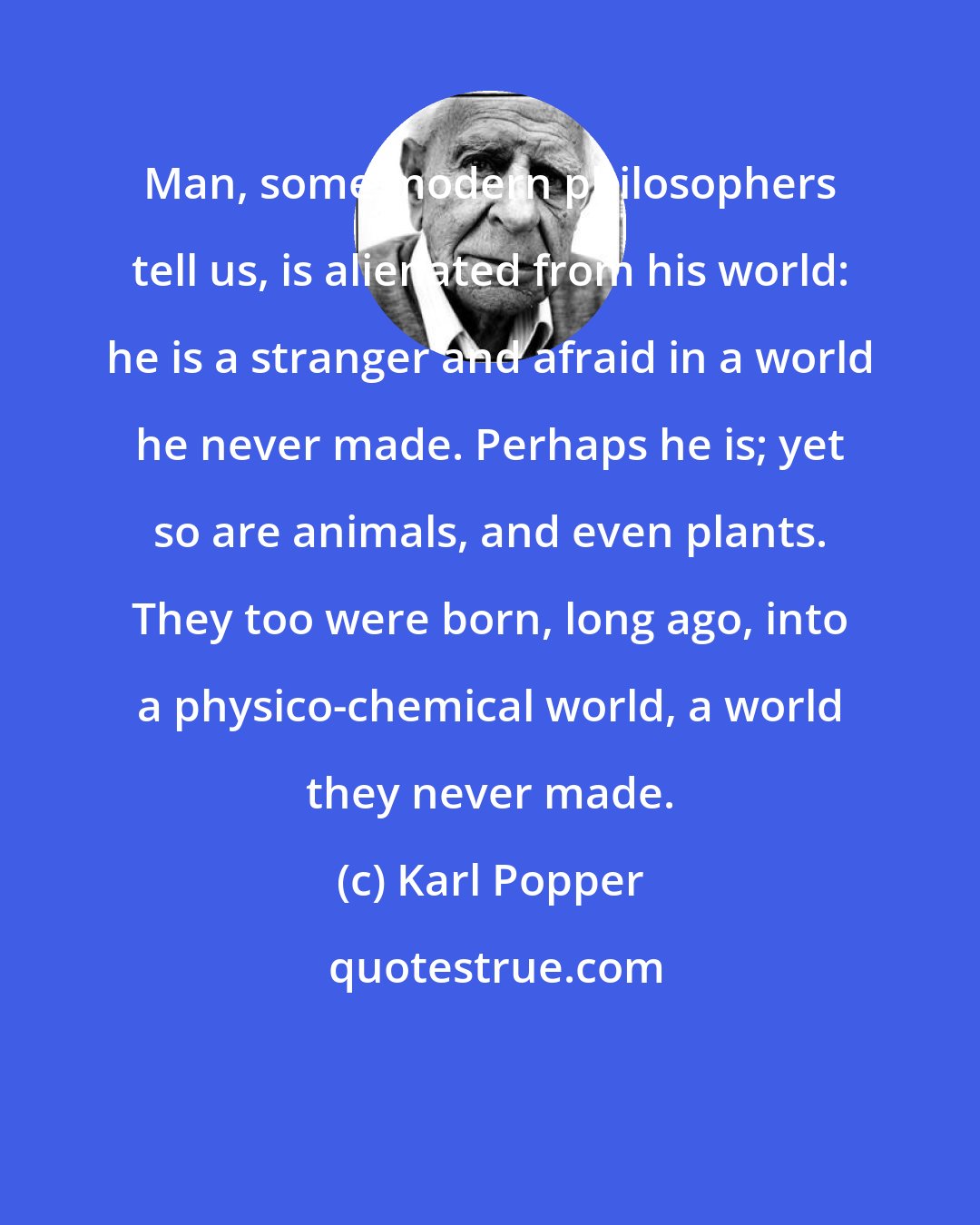 Karl Popper: Man, some modern philosophers tell us, is alienated from his world: he is a stranger and afraid in a world he never made. Perhaps he is; yet so are animals, and even plants. They too were born, long ago, into a physico-chemical world, a world they never made.