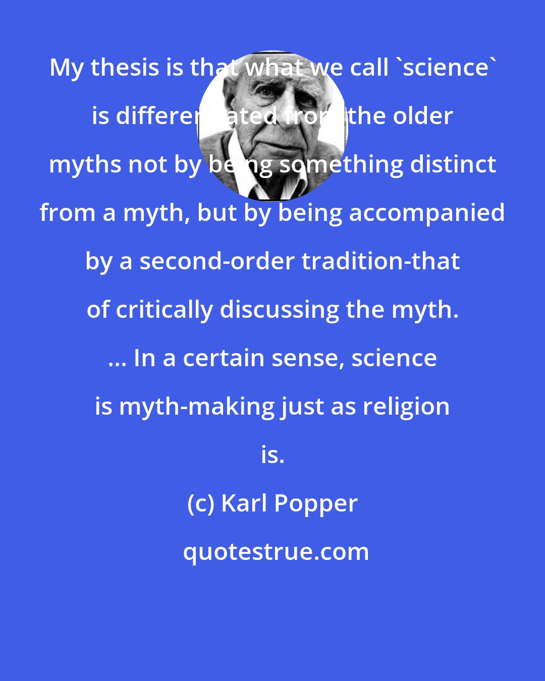 Karl Popper: My thesis is that what we call 'science' is differentiated from the older myths not by being something distinct from a myth, but by being accompanied by a second-order tradition-that of critically discussing the myth. ... In a certain sense, science is myth-making just as religion is.