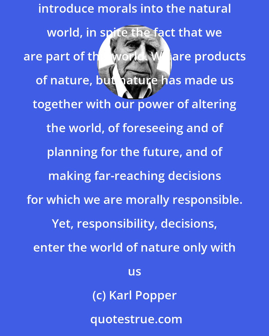 Karl Popper: Nature consists of facts and of regularities, and is in itself neither moral nor immoral. It is we who impose our standards upon nature, and who in this way introduce morals into the natural world, in spite the fact that we are part of this world. We are products of nature, but nature has made us together with our power of altering the world, of foreseeing and of planning for the future, and of making far-reaching decisions for which we are morally responsible. Yet, responsibility, decisions, enter the world of nature only with us