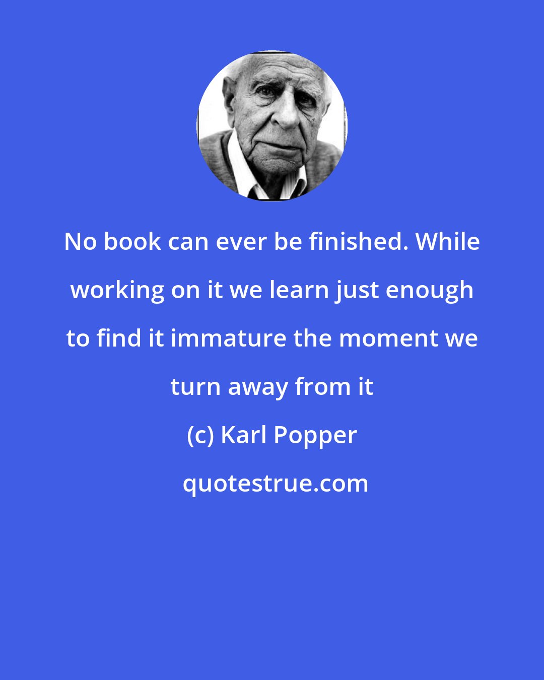 Karl Popper: No book can ever be finished. While working on it we learn just enough to find it immature the moment we turn away from it