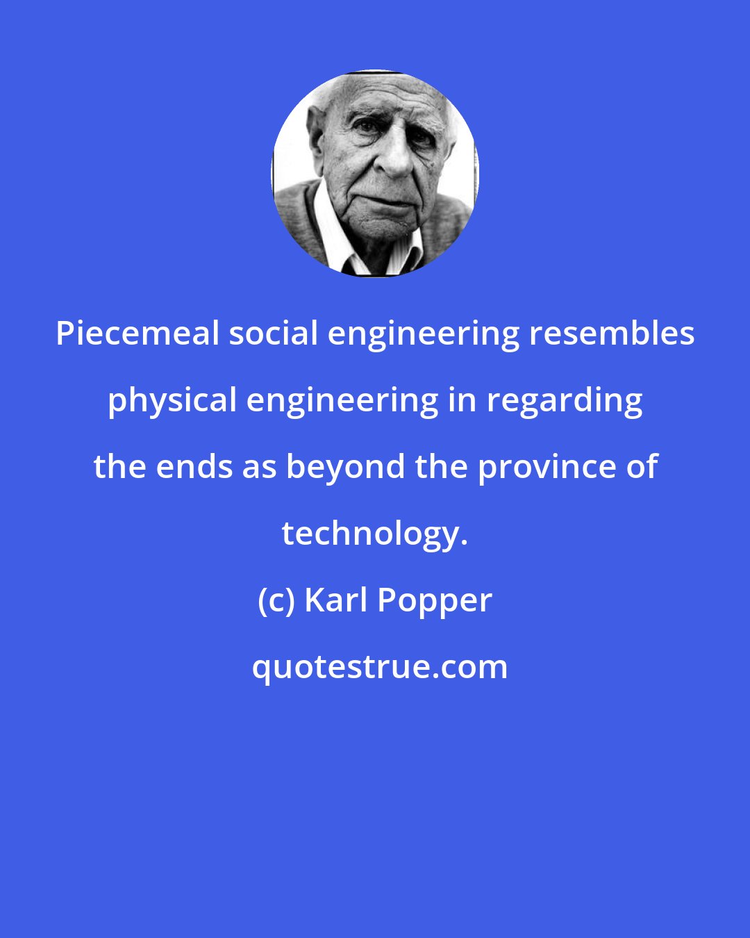 Karl Popper: Piecemeal social engineering resembles physical engineering in regarding the ends as beyond the province of technology.