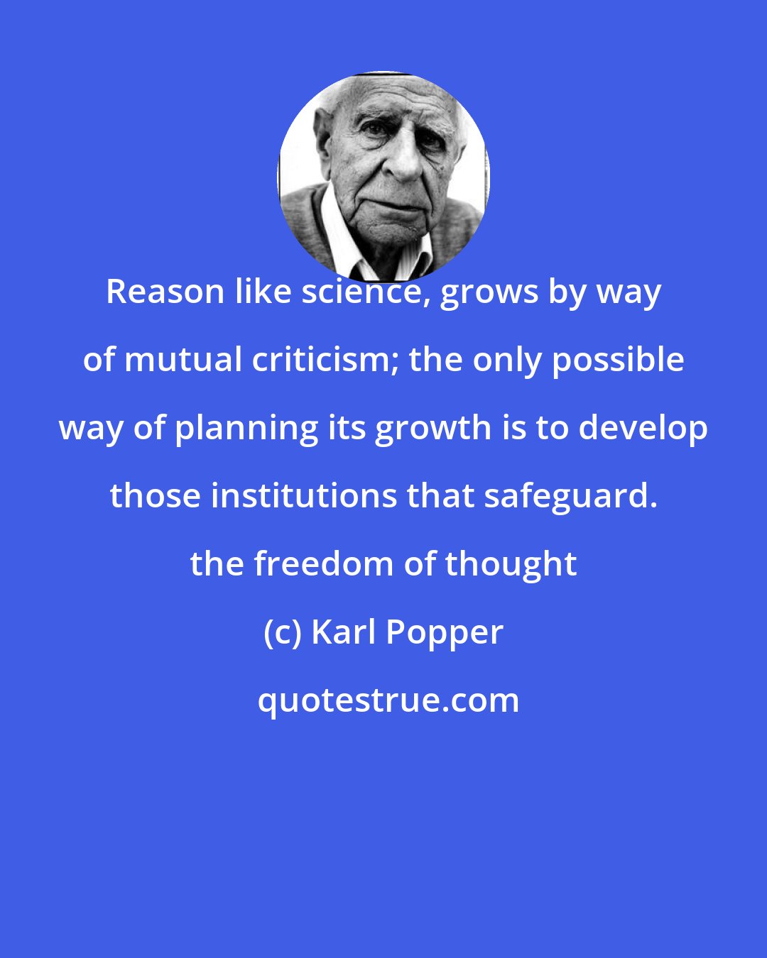 Karl Popper: Reason like science, grows by way of mutual criticism; the only possible way of planning its growth is to develop those institutions that safeguard. the freedom of thought