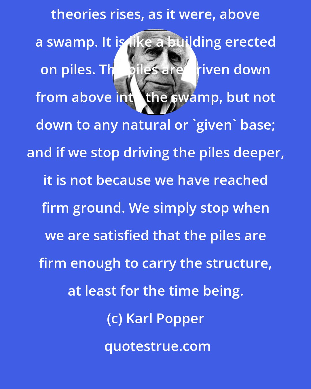 Karl Popper: Science does not rest upon solid bedrock. The bold structure of its theories rises, as it were, above a swamp. It is like a building erected on piles. The piles are driven down from above into the swamp, but not down to any natural or 'given' base; and if we stop driving the piles deeper, it is not because we have reached firm ground. We simply stop when we are satisfied that the piles are firm enough to carry the structure, at least for the time being.