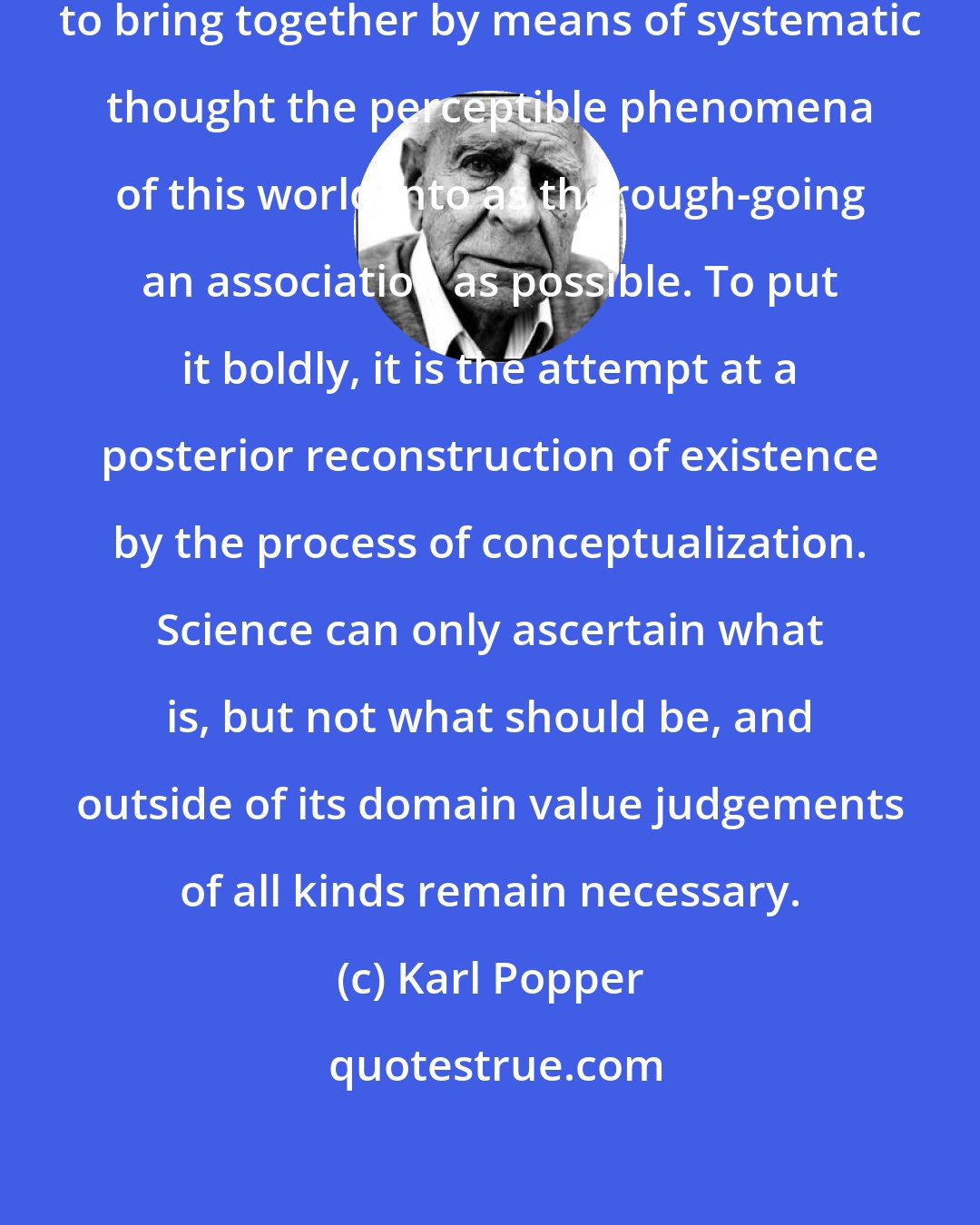 Karl Popper: Science is the century-old endeavour to bring together by means of systematic thought the perceptible phenomena of this world into as thorough-going an association as possible. To put it boldly, it is the attempt at a posterior reconstruction of existence by the process of conceptualization. Science can only ascertain what is, but not what should be, and outside of its domain value judgements of all kinds remain necessary.