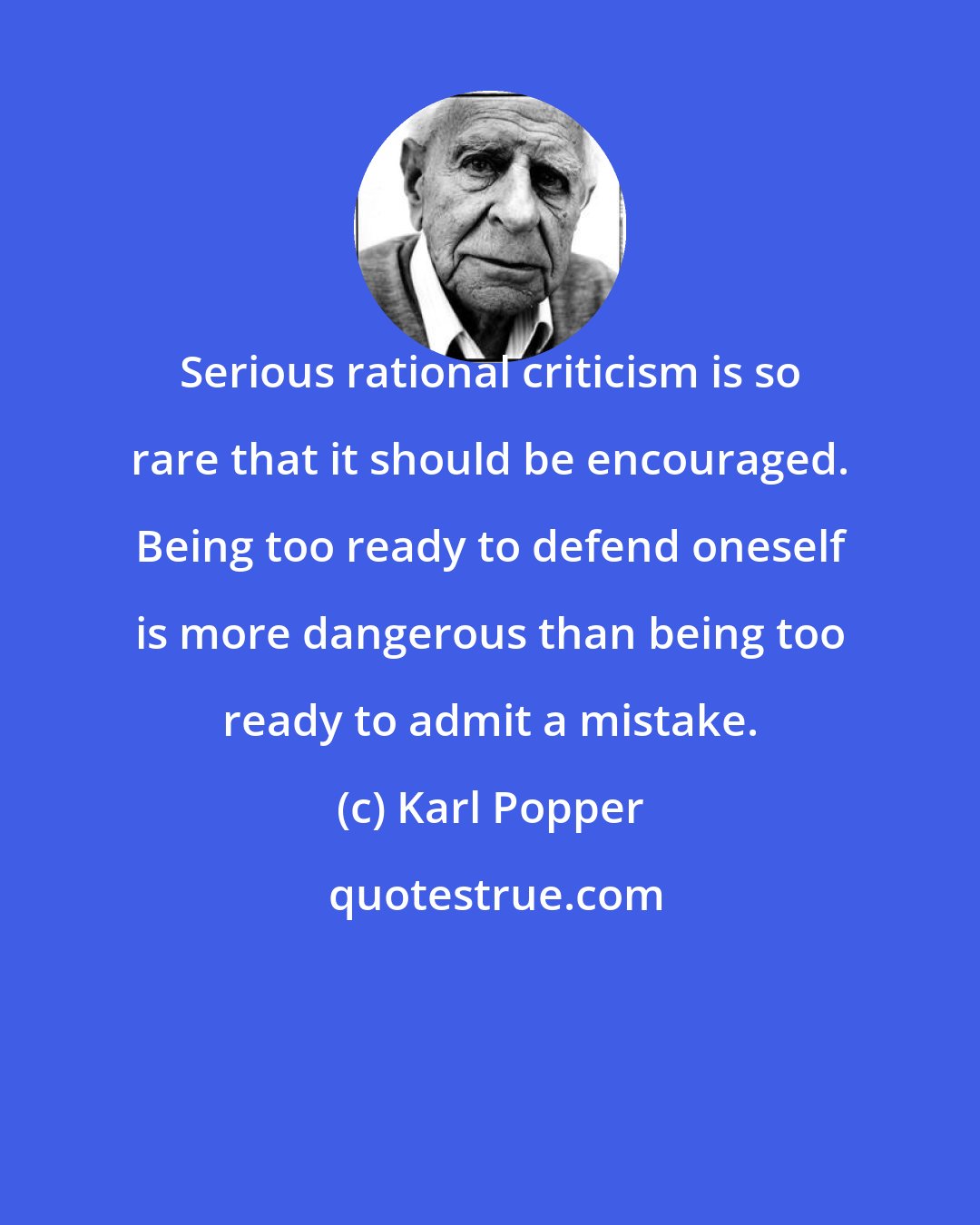 Karl Popper: Serious rational criticism is so rare that it should be encouraged. Being too ready to defend oneself is more dangerous than being too ready to admit a mistake.