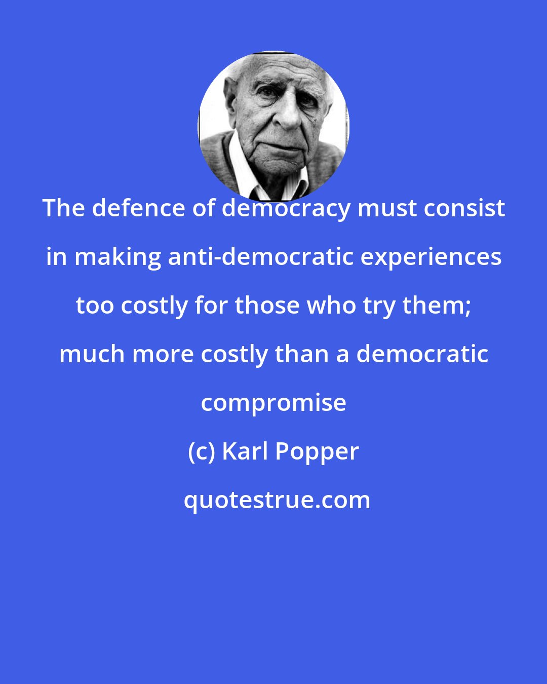 Karl Popper: The defence of democracy must consist in making anti-democratic experiences too costly for those who try them; much more costly than a democratic compromise