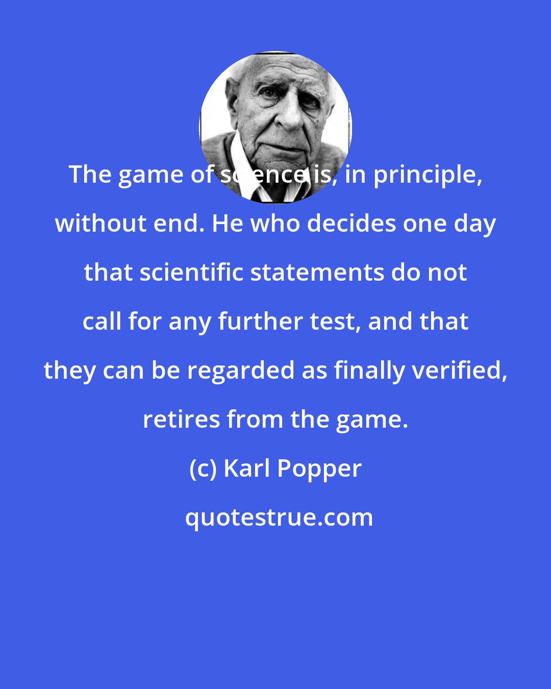 Karl Popper: The game of science is, in principle, without end. He who decides one day that scientific statements do not call for any further test, and that they can be regarded as finally verified, retires from the game.