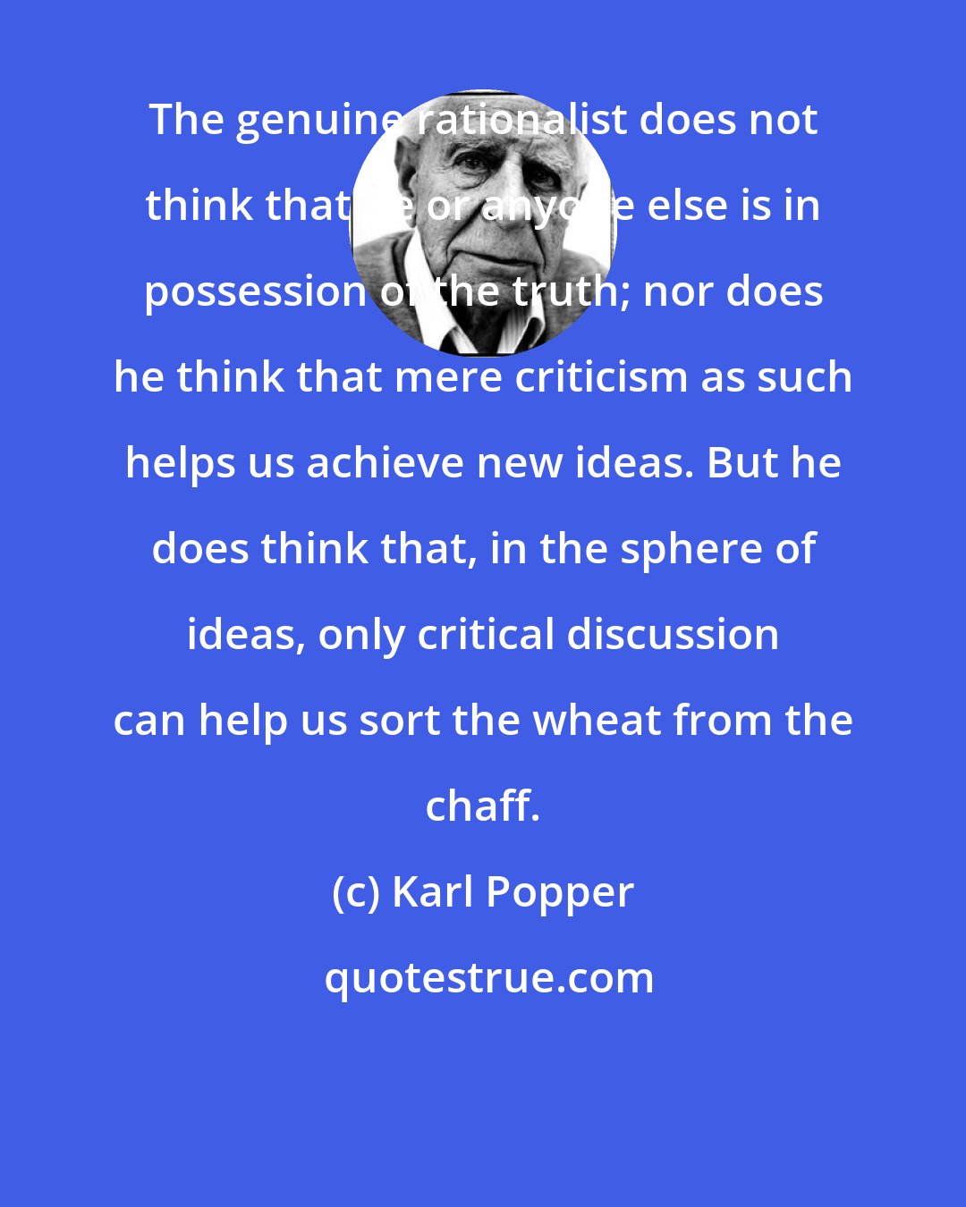 Karl Popper: The genuine rationalist does not think that he or anyone else is in possession of the truth; nor does he think that mere criticism as such helps us achieve new ideas. But he does think that, in the sphere of ideas, only critical discussion can help us sort the wheat from the chaff.