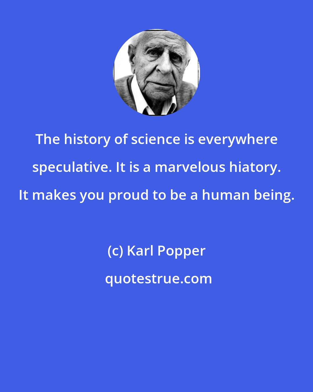 Karl Popper: The history of science is everywhere speculative. It is a marvelous hiatory. It makes you proud to be a human being.