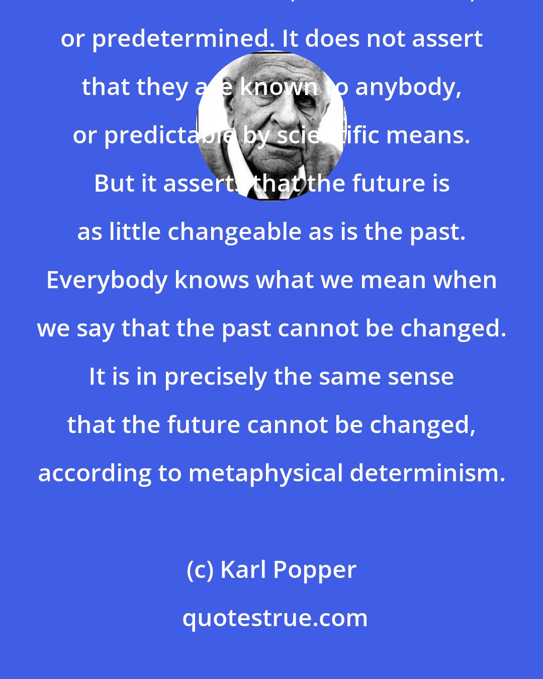 Karl Popper: The metaphysical doctrine of determinism simply asserts that all events in this world are fixed, or unalterable, or predetermined. It does not assert that they are known to anybody, or predictable by scientific means. But it asserts that the future is as little changeable as is the past. Everybody knows what we mean when we say that the past cannot be changed. It is in precisely the same sense that the future cannot be changed, according to metaphysical determinism.