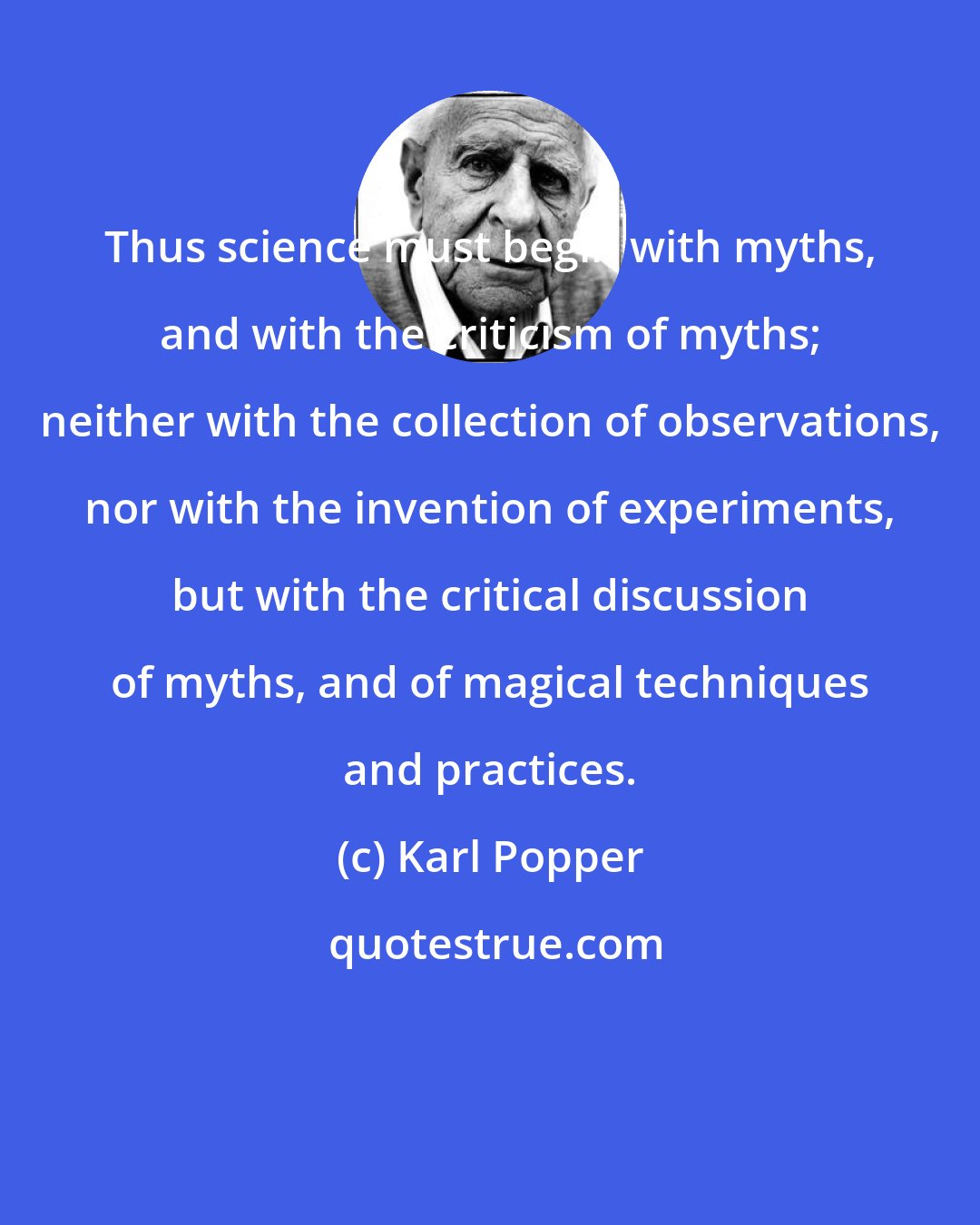 Karl Popper: Thus science must begin with myths, and with the criticism of myths; neither with the collection of observations, nor with the invention of experiments, but with the critical discussion of myths, and of magical techniques and practices.