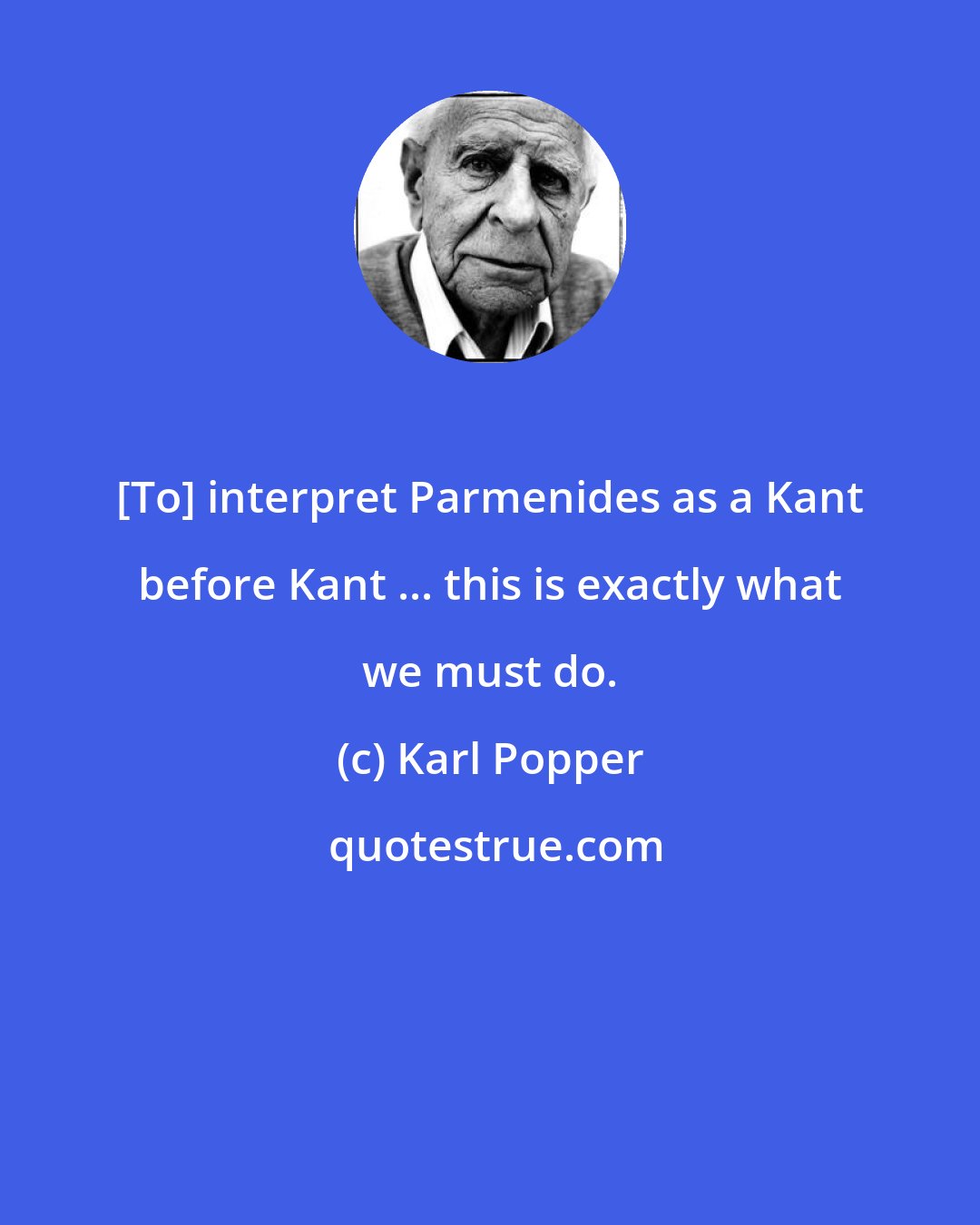 Karl Popper: [To] interpret Parmenides as a Kant before Kant ... this is exactly what we must do.