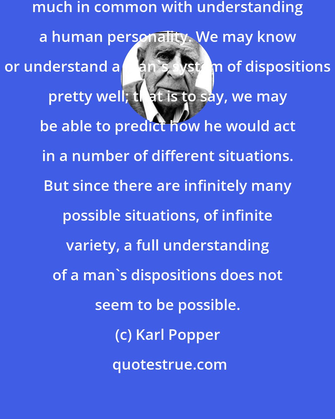 Karl Popper: Understanding a theory has, indeed, much in common with understanding a human personality. We may know or understand a man's system of dispositions pretty well; that is to say, we may be able to predict how he would act in a number of different situations. But since there are infinitely many possible situations, of infinite variety, a full understanding of a man's dispositions does not seem to be possible.