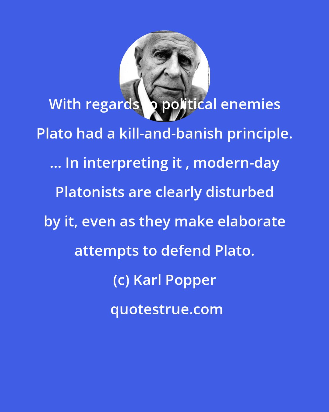 Karl Popper: With regards to political enemies Plato had a kill-and-banish principle. ... In interpreting it , modern-day Platonists are clearly disturbed by it, even as they make elaborate attempts to defend Plato.