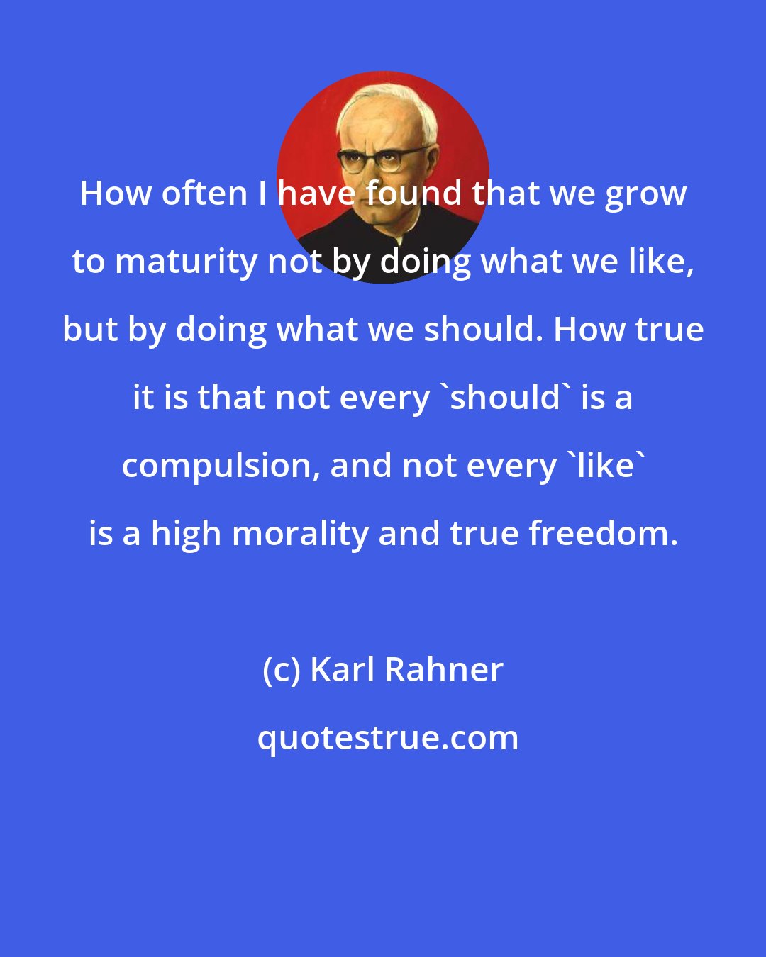 Karl Rahner: How often I have found that we grow to maturity not by doing what we like, but by doing what we should. How true it is that not every 'should' is a compulsion, and not every 'like' is a high morality and true freedom.