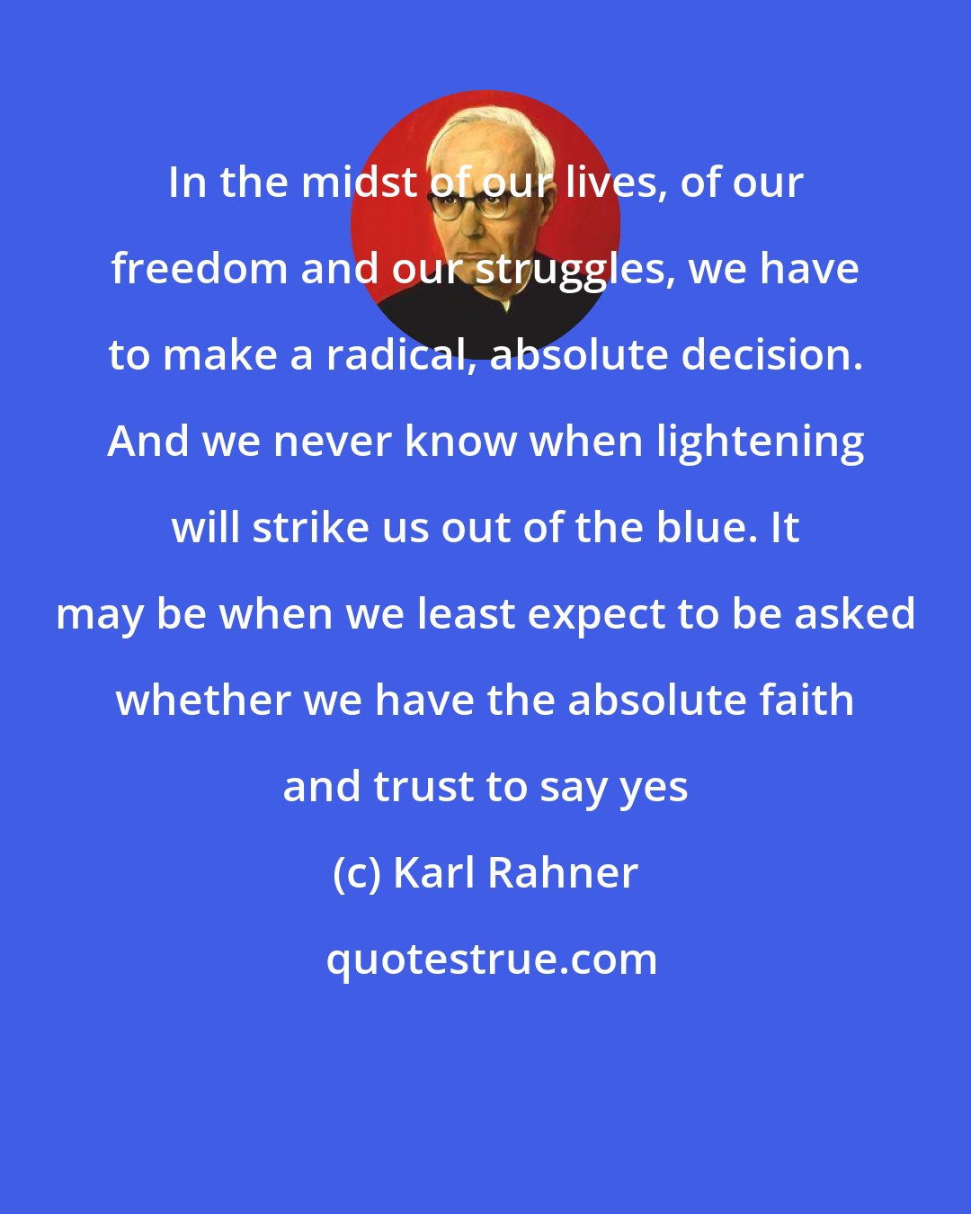 Karl Rahner: In the midst of our lives, of our freedom and our struggles, we have to make a radical, absolute decision. And we never know when lightening will strike us out of the blue. It may be when we least expect to be asked whether we have the absolute faith and trust to say yes