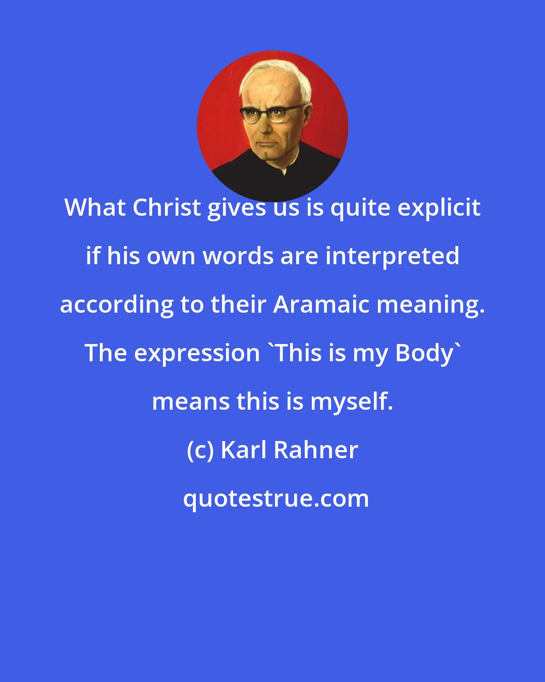 Karl Rahner: What Christ gives us is quite explicit if his own words are interpreted according to their Aramaic meaning. The expression 'This is my Body' means this is myself.