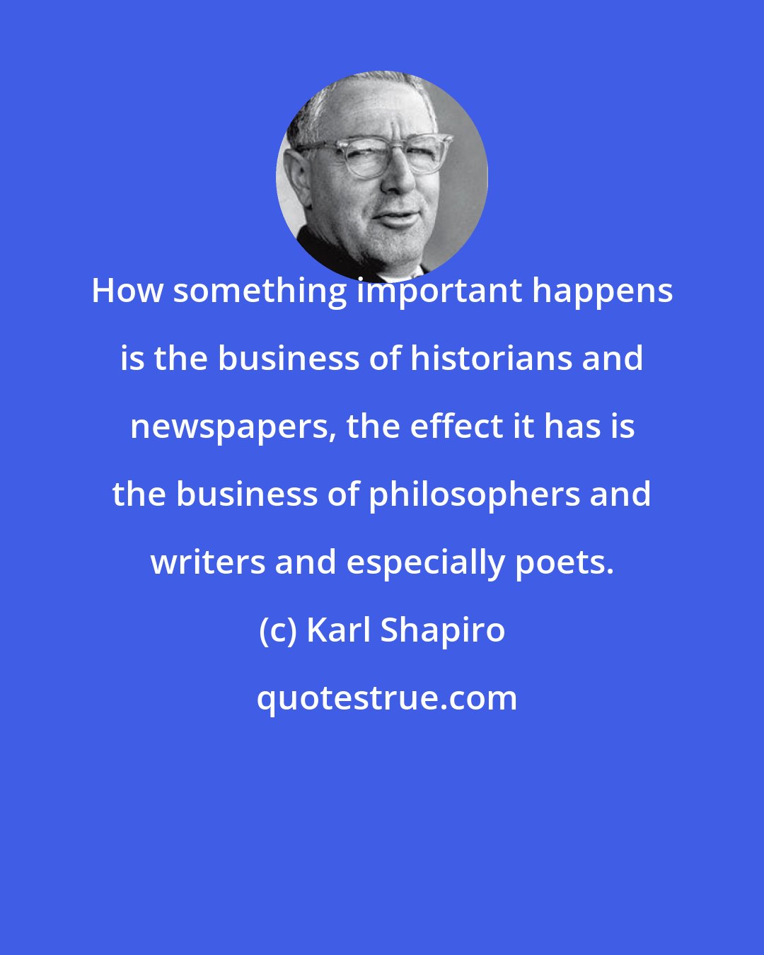 Karl Shapiro: How something important happens is the business of historians and newspapers, the effect it has is the business of philosophers and writers and especially poets.