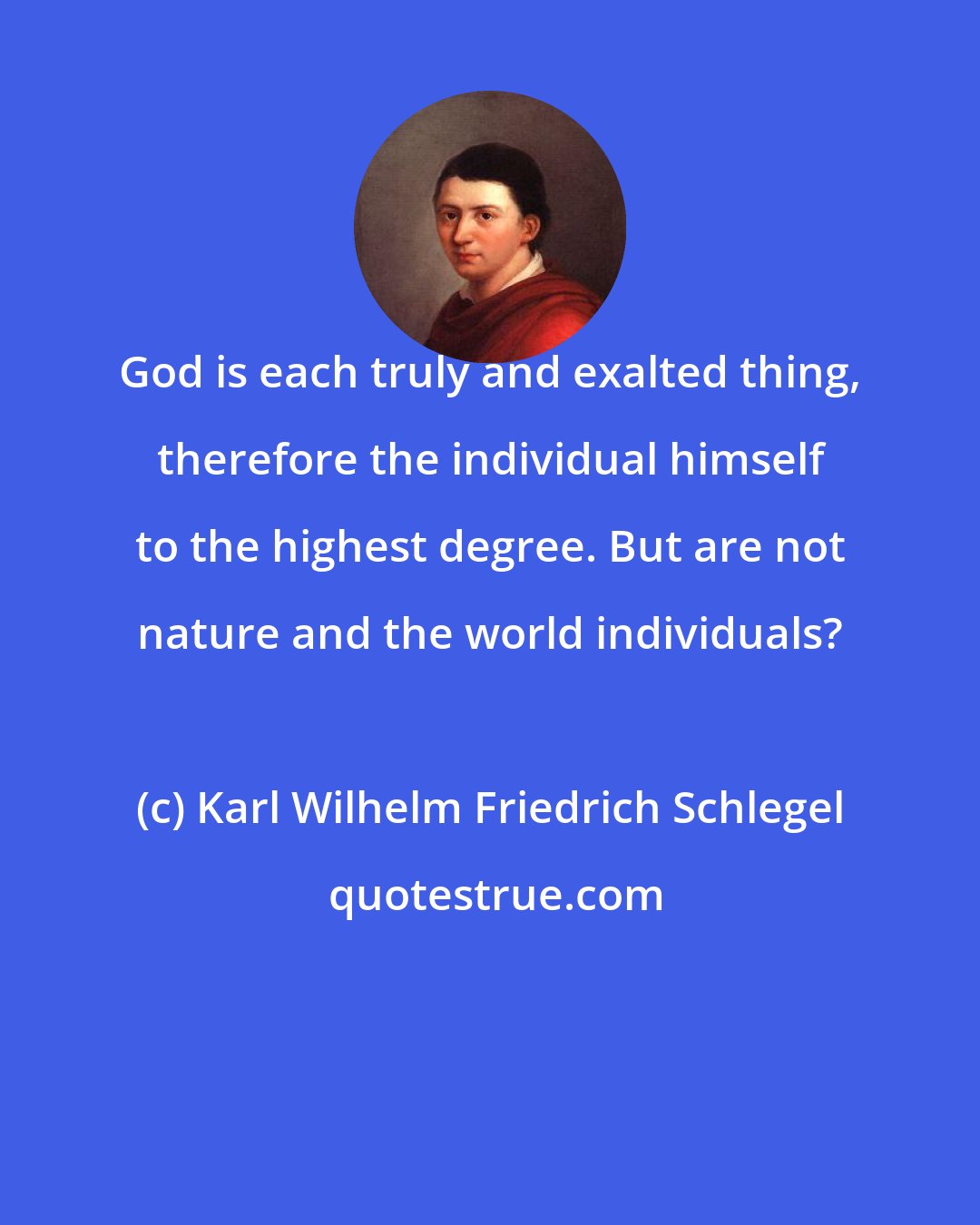 Karl Wilhelm Friedrich Schlegel: God is each truly and exalted thing, therefore the individual himself to the highest degree. But are not nature and the world individuals?