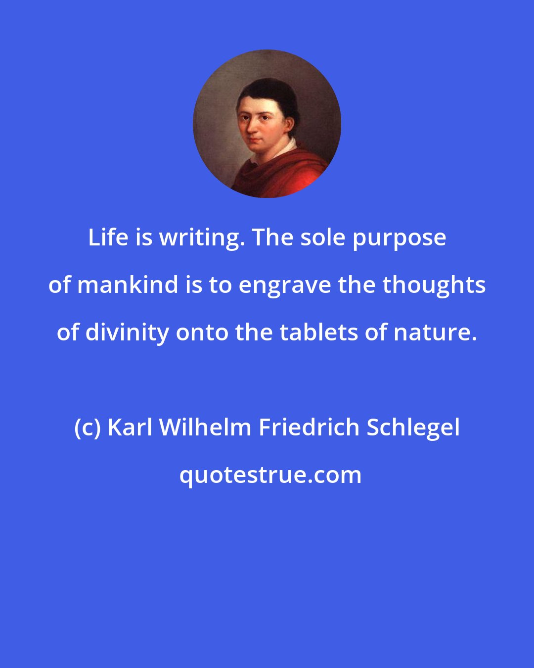 Karl Wilhelm Friedrich Schlegel: Life is writing. The sole purpose of mankind is to engrave the thoughts of divinity onto the tablets of nature.