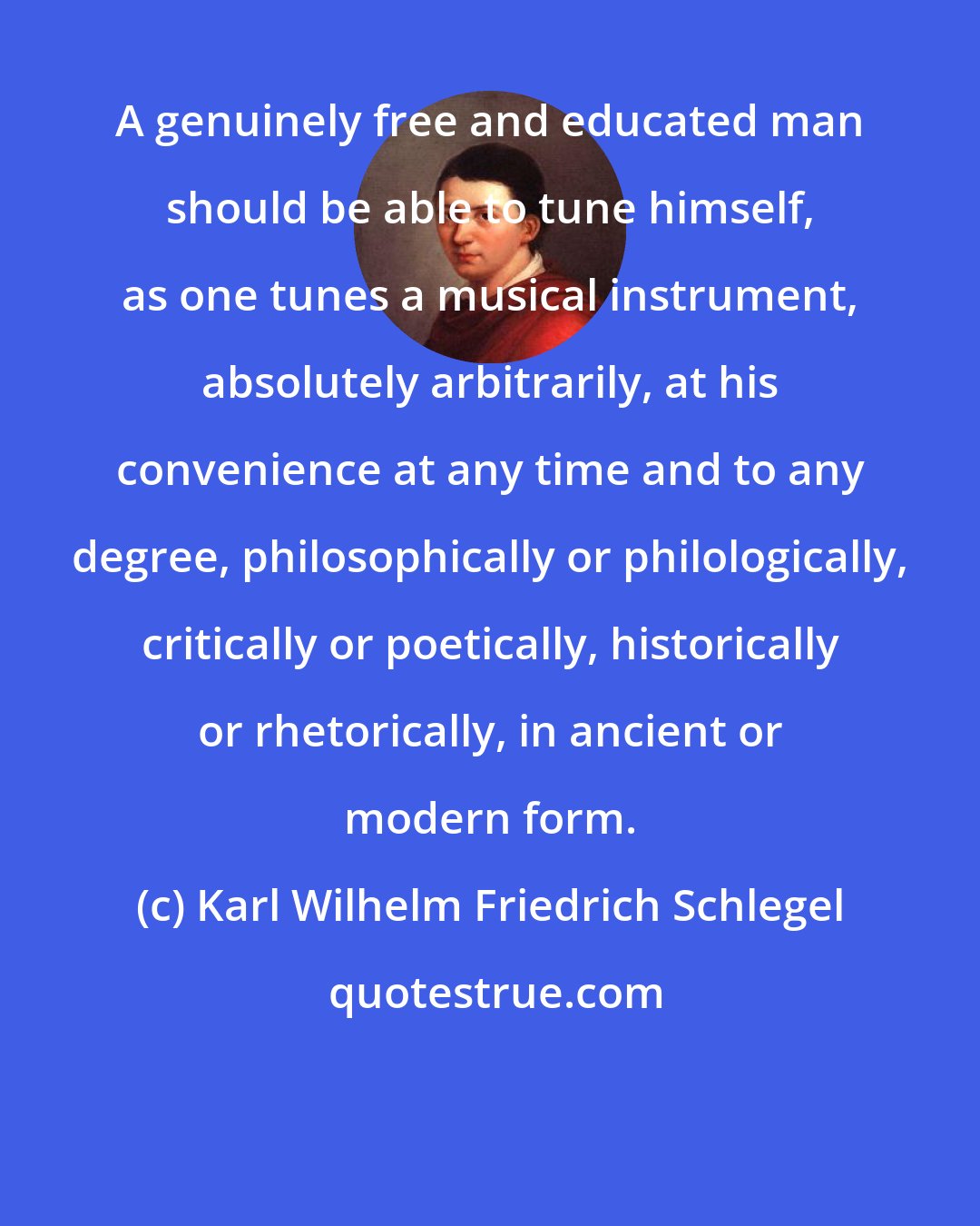 Karl Wilhelm Friedrich Schlegel: A genuinely free and educated man should be able to tune himself, as one tunes a musical instrument, absolutely arbitrarily, at his convenience at any time and to any degree, philosophically or philologically, critically or poetically, historically or rhetorically, in ancient or modern form.