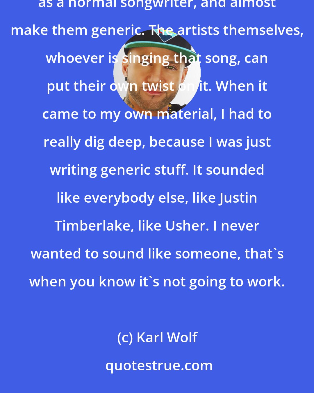 Karl Wolf: Trying to make your own sound is hard. When I was producing for other artists, I could just produce and write songs as a normal songwriter, and almost make them generic. The artists themselves, whoever is singing that song, can put their own twist on it. When it came to my own material, I had to really dig deep, because I was just writing generic stuff. It sounded like everybody else, like Justin Timberlake, like Usher. I never wanted to sound like someone, that's when you know it's not going to work.