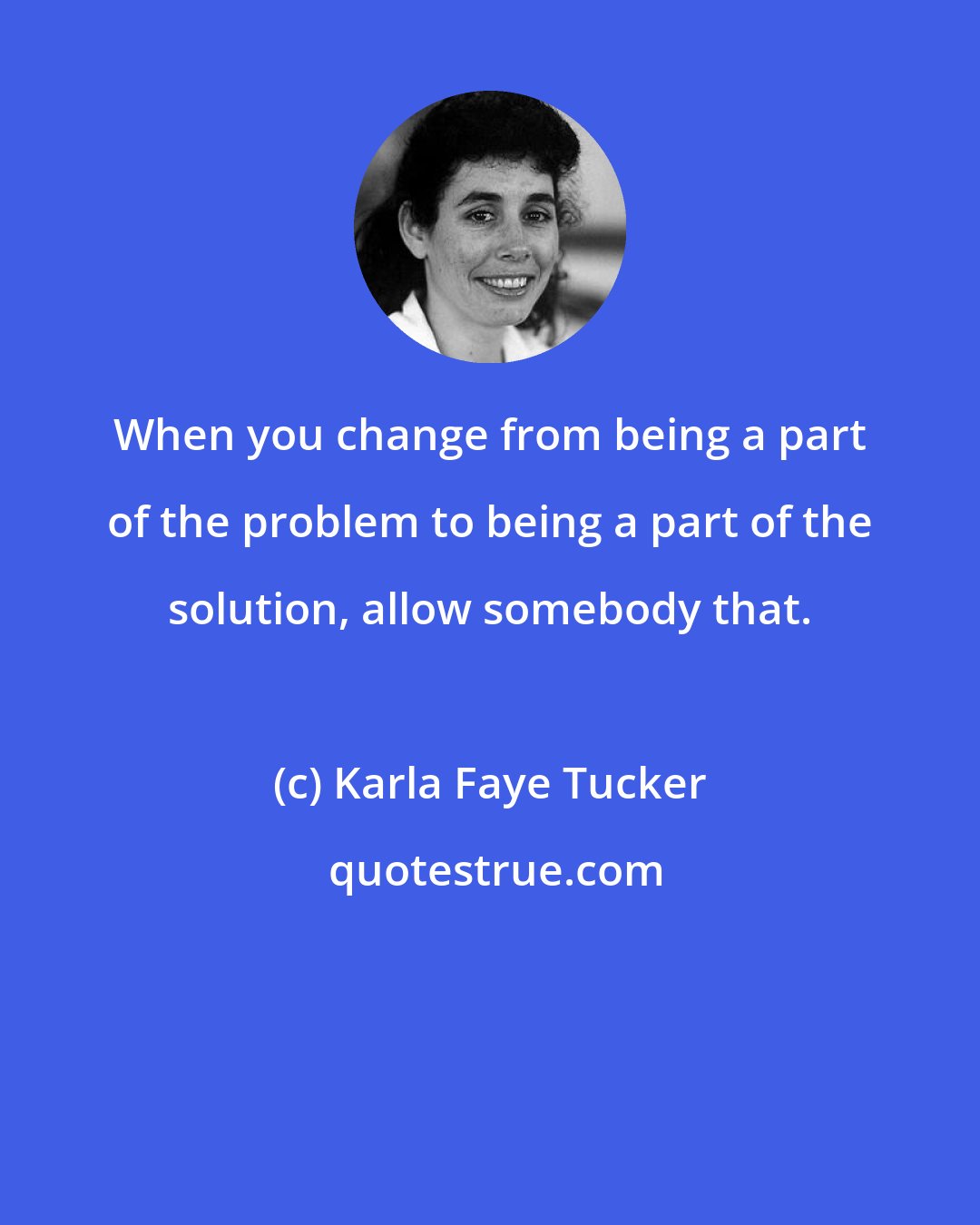 Karla Faye Tucker: When you change from being a part of the problem to being a part of the solution, allow somebody that.