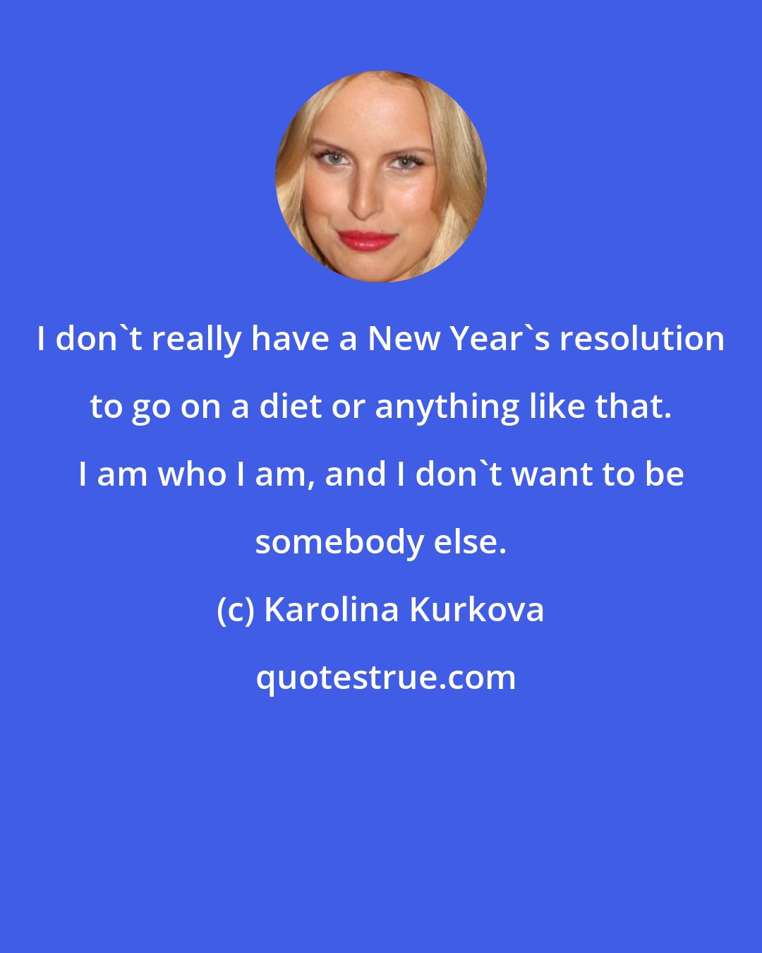 Karolina Kurkova: I don't really have a New Year's resolution to go on a diet or anything like that. I am who I am, and I don't want to be somebody else.