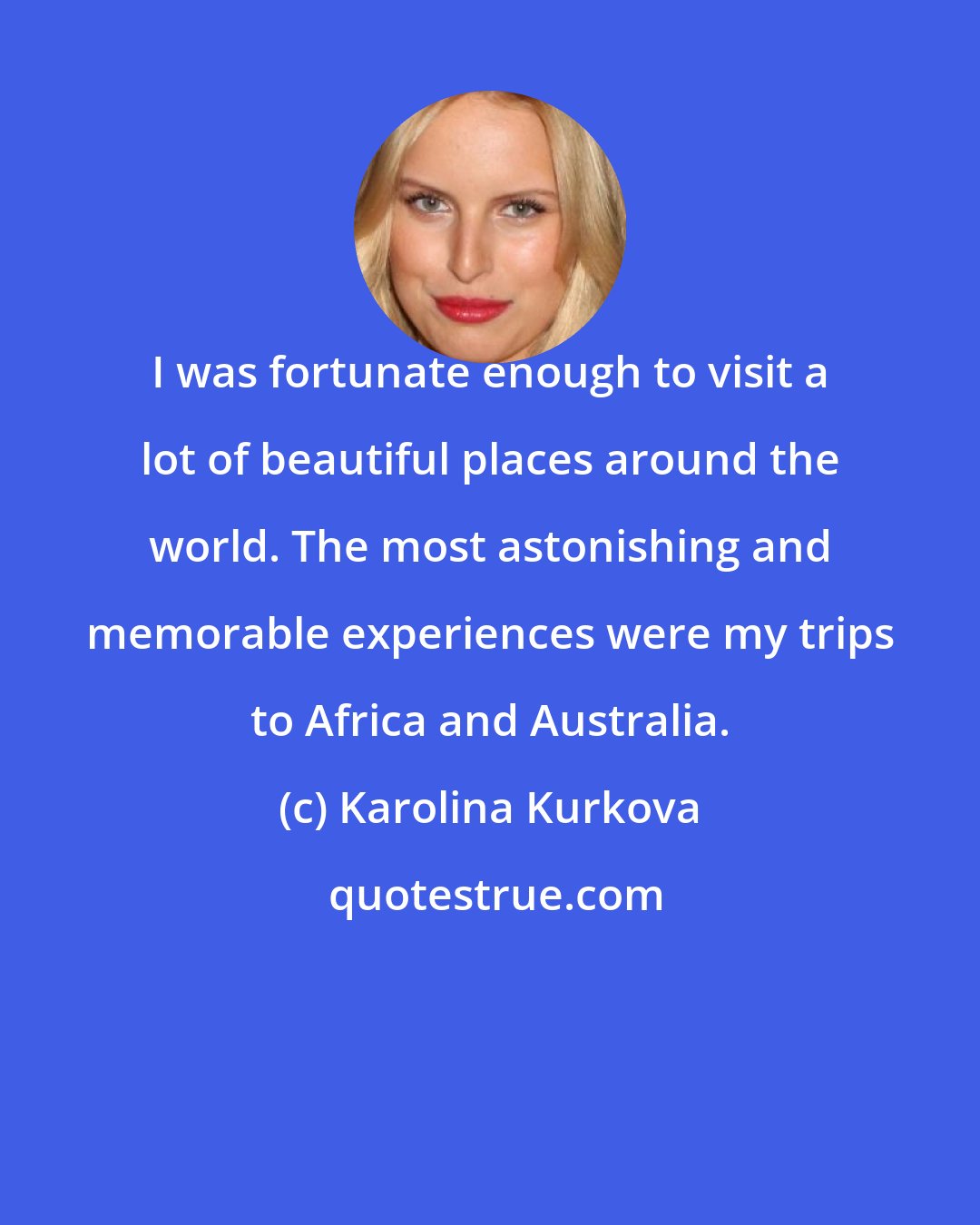 Karolina Kurkova: I was fortunate enough to visit a lot of beautiful places around the world. The most astonishing and memorable experiences were my trips to Africa and Australia.