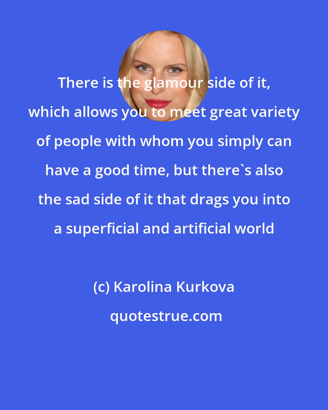 Karolina Kurkova: There is the glamour side of it, which allows you to meet great variety of people with whom you simply can have a good time, but there's also the sad side of it that drags you into a superficial and artificial world