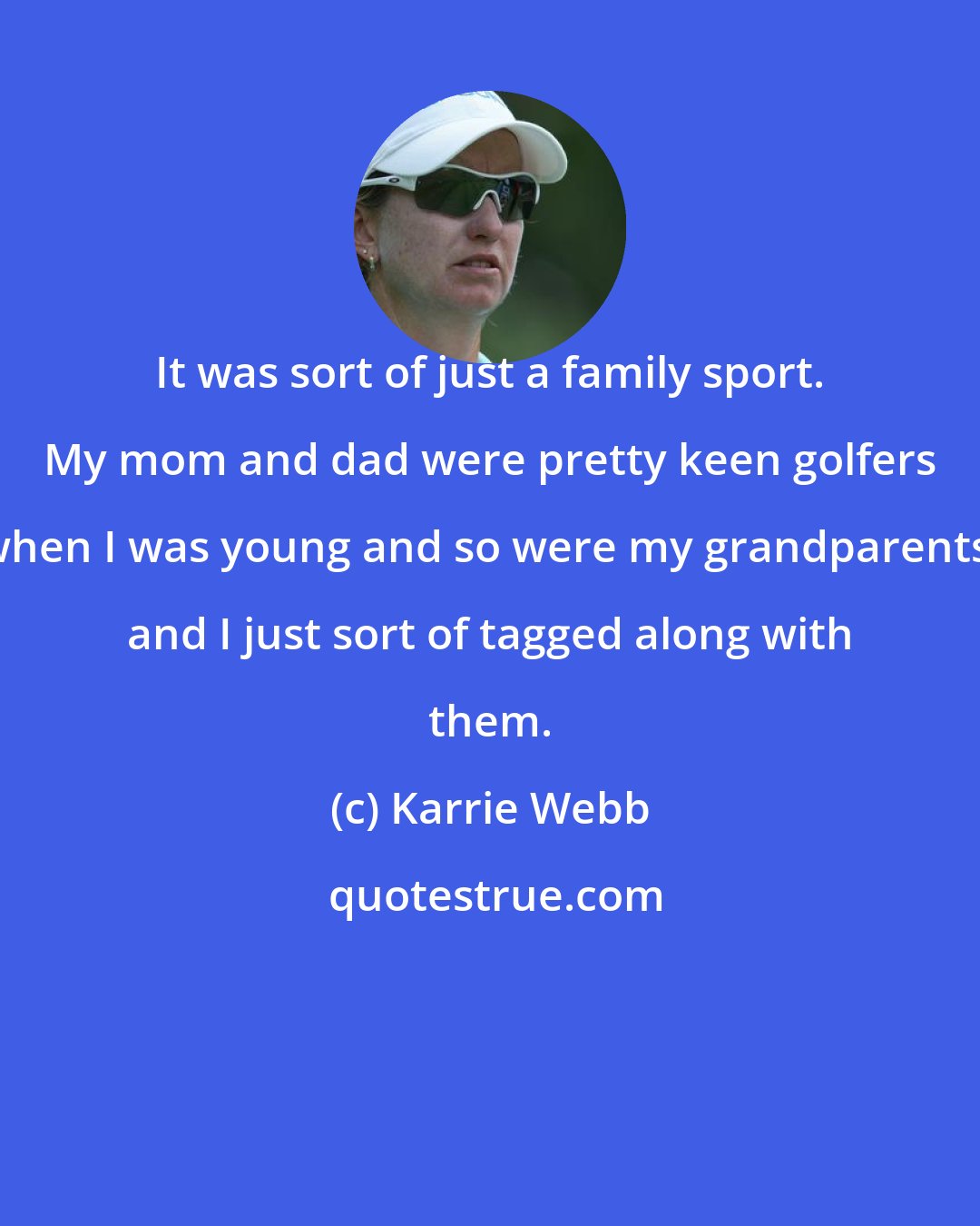 Karrie Webb: It was sort of just a family sport. My mom and dad were pretty keen golfers when I was young and so were my grandparents, and I just sort of tagged along with them.