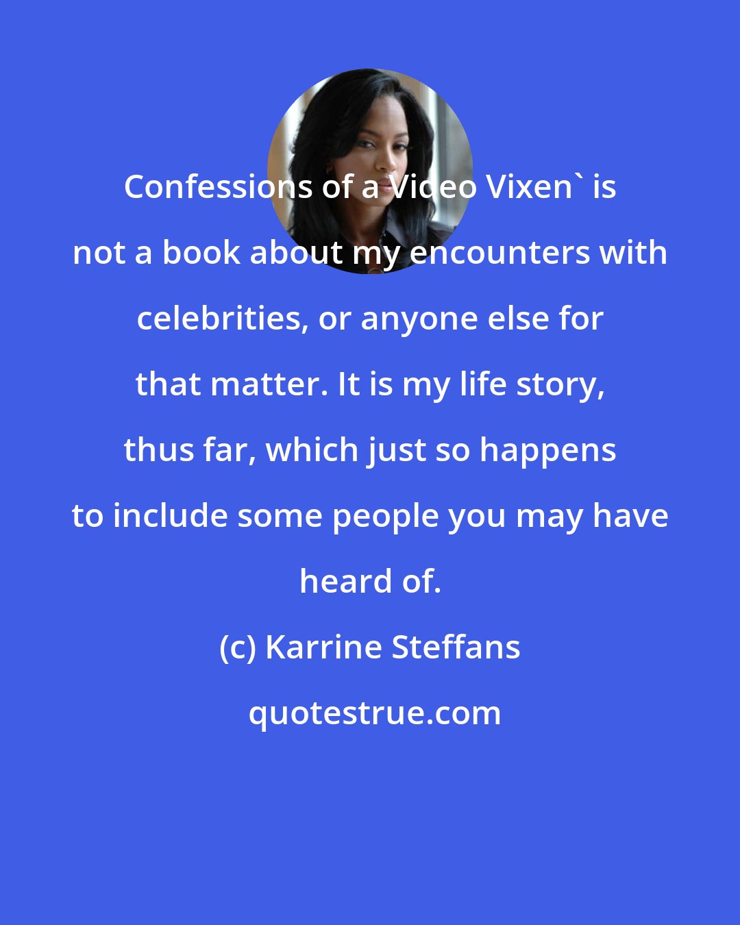 Karrine Steffans: Confessions of a Video Vixen' is not a book about my encounters with celebrities, or anyone else for that matter. It is my life story, thus far, which just so happens to include some people you may have heard of.