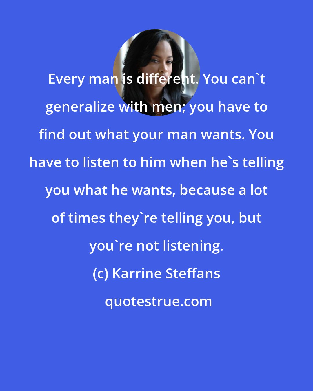 Karrine Steffans: Every man is different. You can't generalize with men; you have to find out what your man wants. You have to listen to him when he's telling you what he wants, because a lot of times they're telling you, but you're not listening.