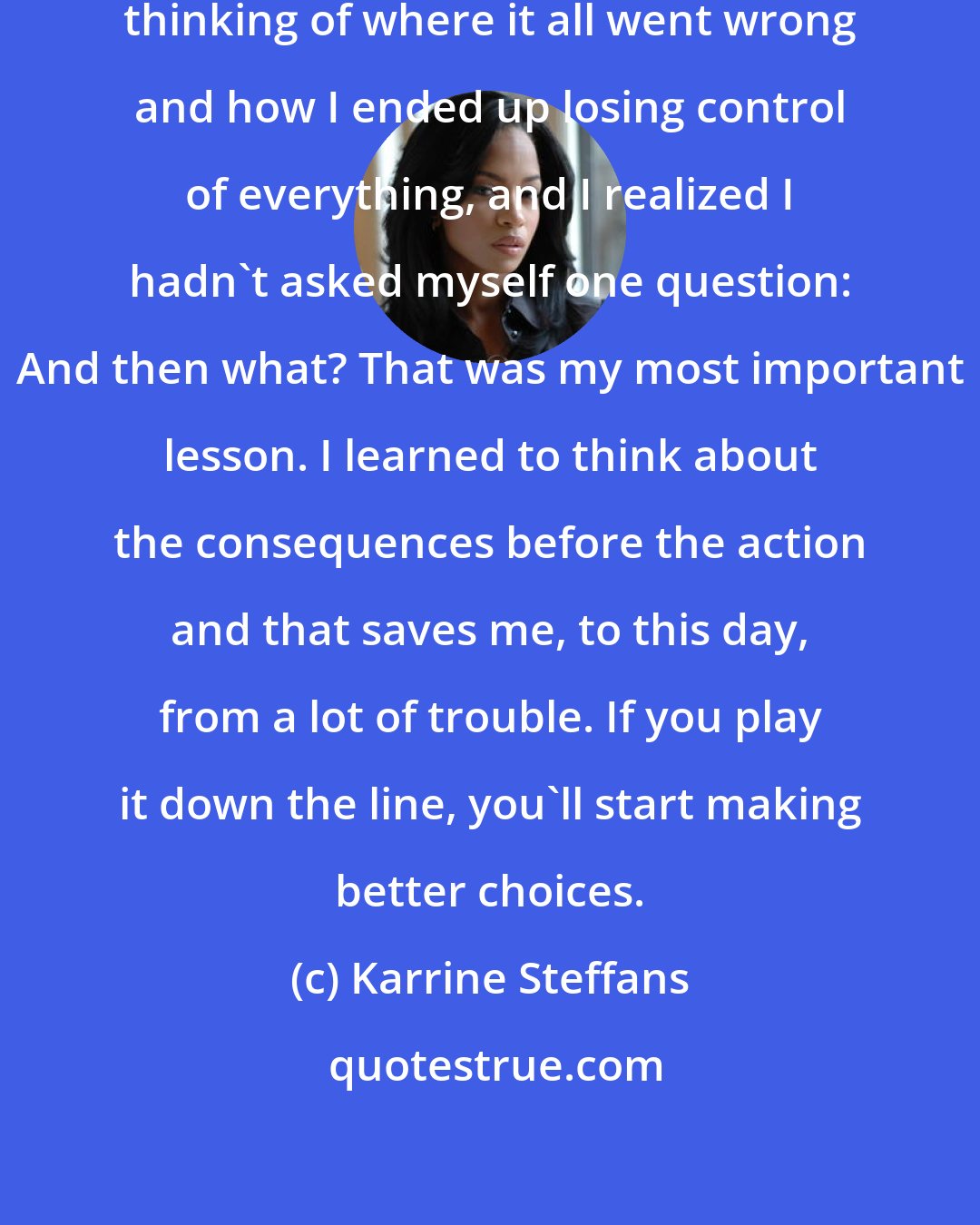 Karrine Steffans: I remember sitting in my room and thinking of where it all went wrong and how I ended up losing control of everything, and I realized I hadn't asked myself one question: And then what? That was my most important lesson. I learned to think about the consequences before the action and that saves me, to this day, from a lot of trouble. If you play it down the line, you'll start making better choices.