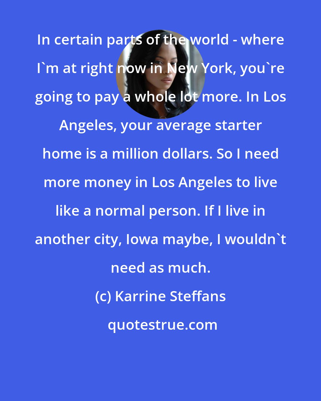 Karrine Steffans: In certain parts of the world - where I'm at right now in New York, you're going to pay a whole lot more. In Los Angeles, your average starter home is a million dollars. So I need more money in Los Angeles to live like a normal person. If I live in another city, Iowa maybe, I wouldn't need as much.