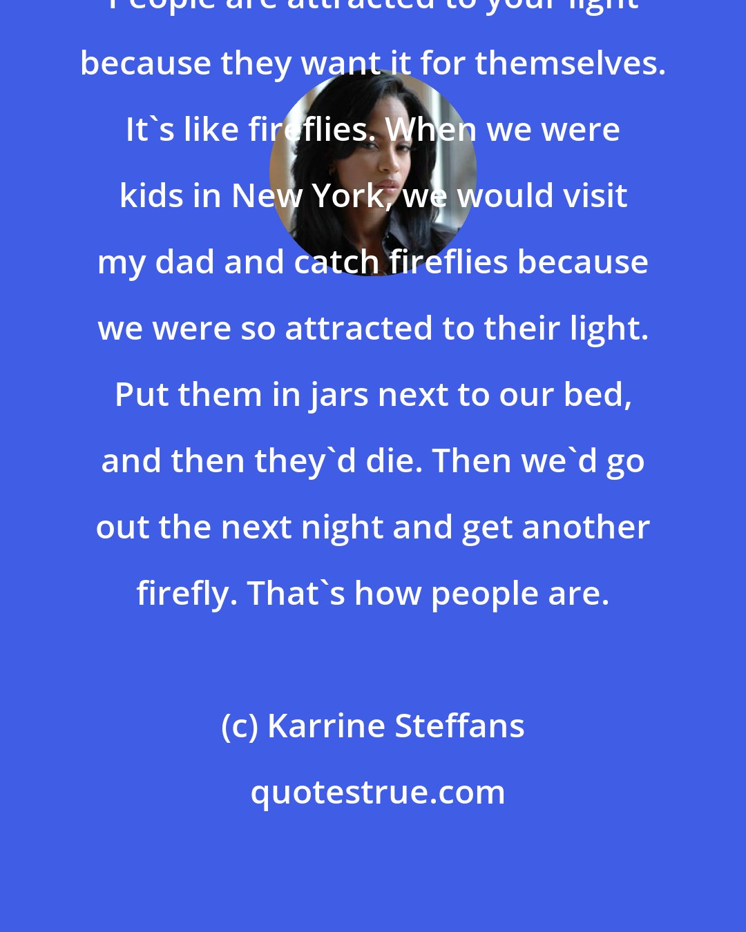 Karrine Steffans: People are attracted to your light because they want it for themselves. It's like fireflies. When we were kids in New York, we would visit my dad and catch fireflies because we were so attracted to their light. Put them in jars next to our bed, and then they'd die. Then we'd go out the next night and get another firefly. That's how people are.