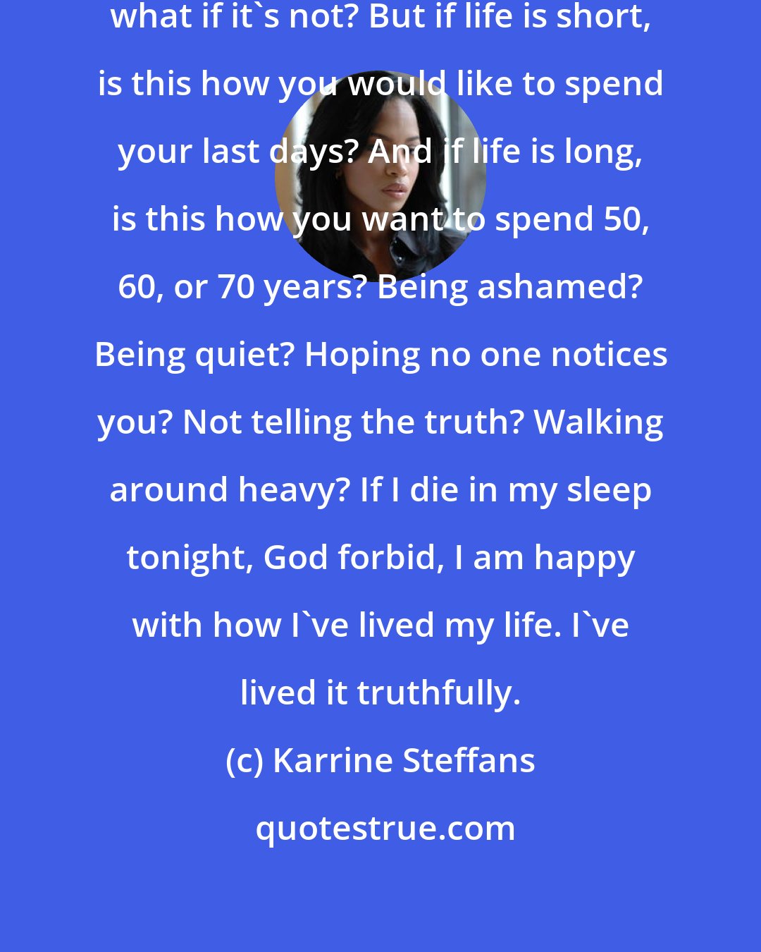 Karrine Steffans: The saying is, life is short, but what if it's not? But if life is short, is this how you would like to spend your last days? And if life is long, is this how you want to spend 50, 60, or 70 years? Being ashamed? Being quiet? Hoping no one notices you? Not telling the truth? Walking around heavy? If I die in my sleep tonight, God forbid, I am happy with how I've lived my life. I've lived it truthfully.