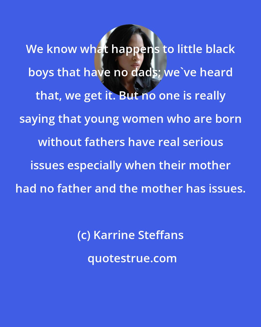 Karrine Steffans: We know what happens to little black boys that have no dads; we've heard that, we get it. But no one is really saying that young women who are born without fathers have real serious issues especially when their mother had no father and the mother has issues.