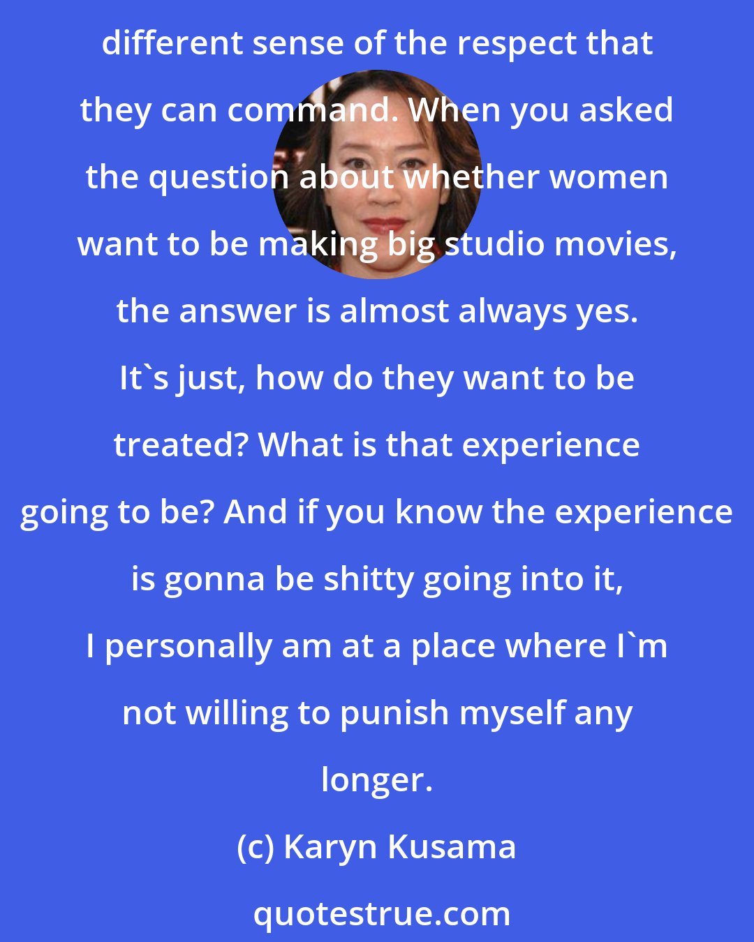 Karyn Kusama: I do think it's possible for me to go back to the studio, and for a lot of women filmmakers to be going back into studio filmmaking with a different sense of their own agency, and a different sense of the respect that they can command. When you asked the question about whether women want to be making big studio movies, the answer is almost always yes. It's just, how do they want to be treated? What is that experience going to be? And if you know the experience is gonna be shitty going into it, I personally am at a place where I'm not willing to punish myself any longer.