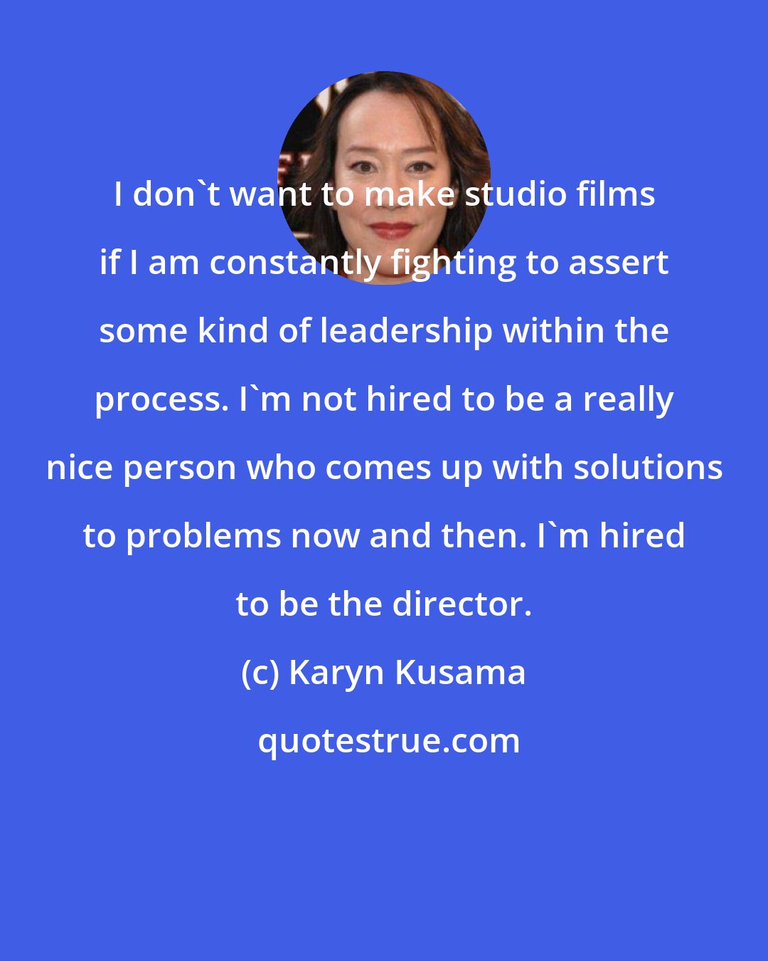 Karyn Kusama: I don't want to make studio films if I am constantly fighting to assert some kind of leadership within the process. I'm not hired to be a really nice person who comes up with solutions to problems now and then. I'm hired to be the director.