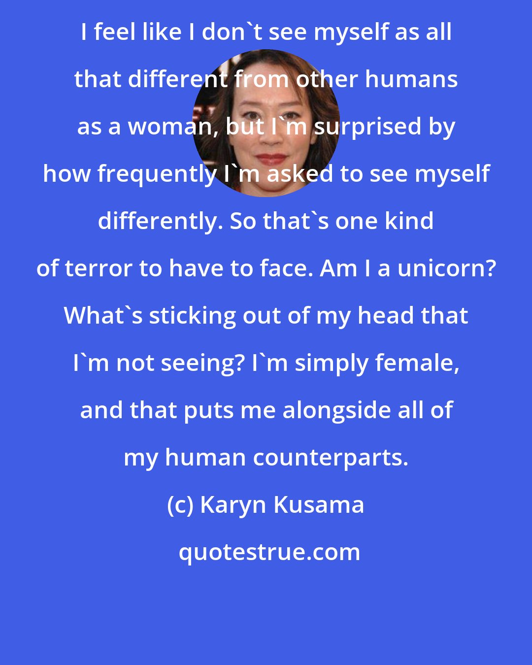 Karyn Kusama: I feel like I don't see myself as all that different from other humans as a woman, but I'm surprised by how frequently I'm asked to see myself differently. So that's one kind of terror to have to face. Am I a unicorn? What's sticking out of my head that I'm not seeing? I'm simply female, and that puts me alongside all of my human counterparts.