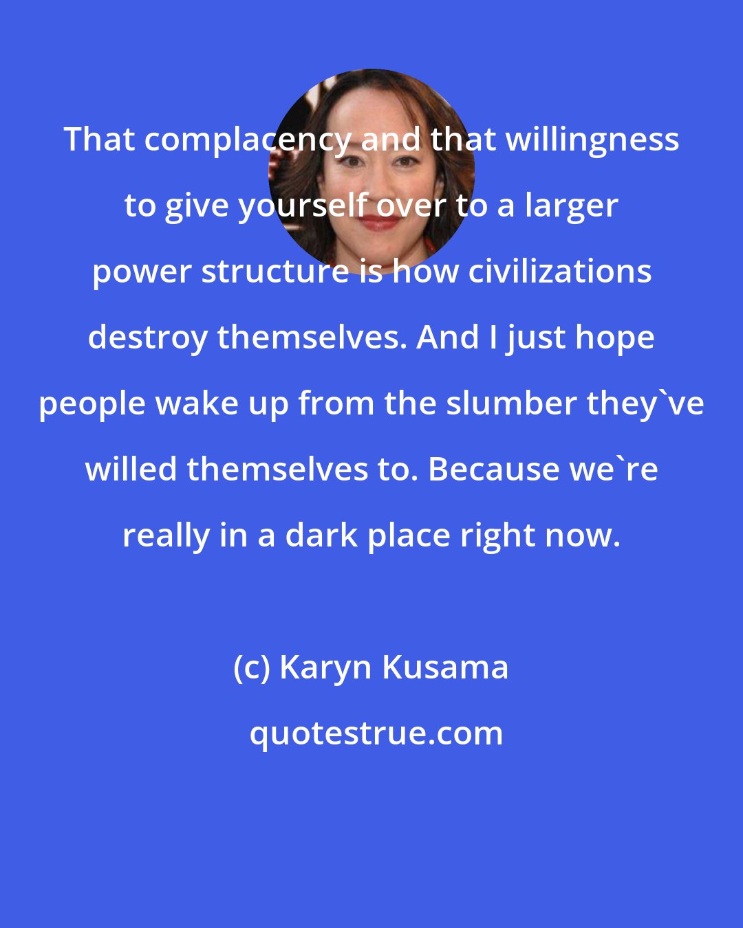 Karyn Kusama: That complacency and that willingness to give yourself over to a larger power structure is how civilizations destroy themselves. And I just hope people wake up from the slumber they've willed themselves to. Because we're really in a dark place right now.