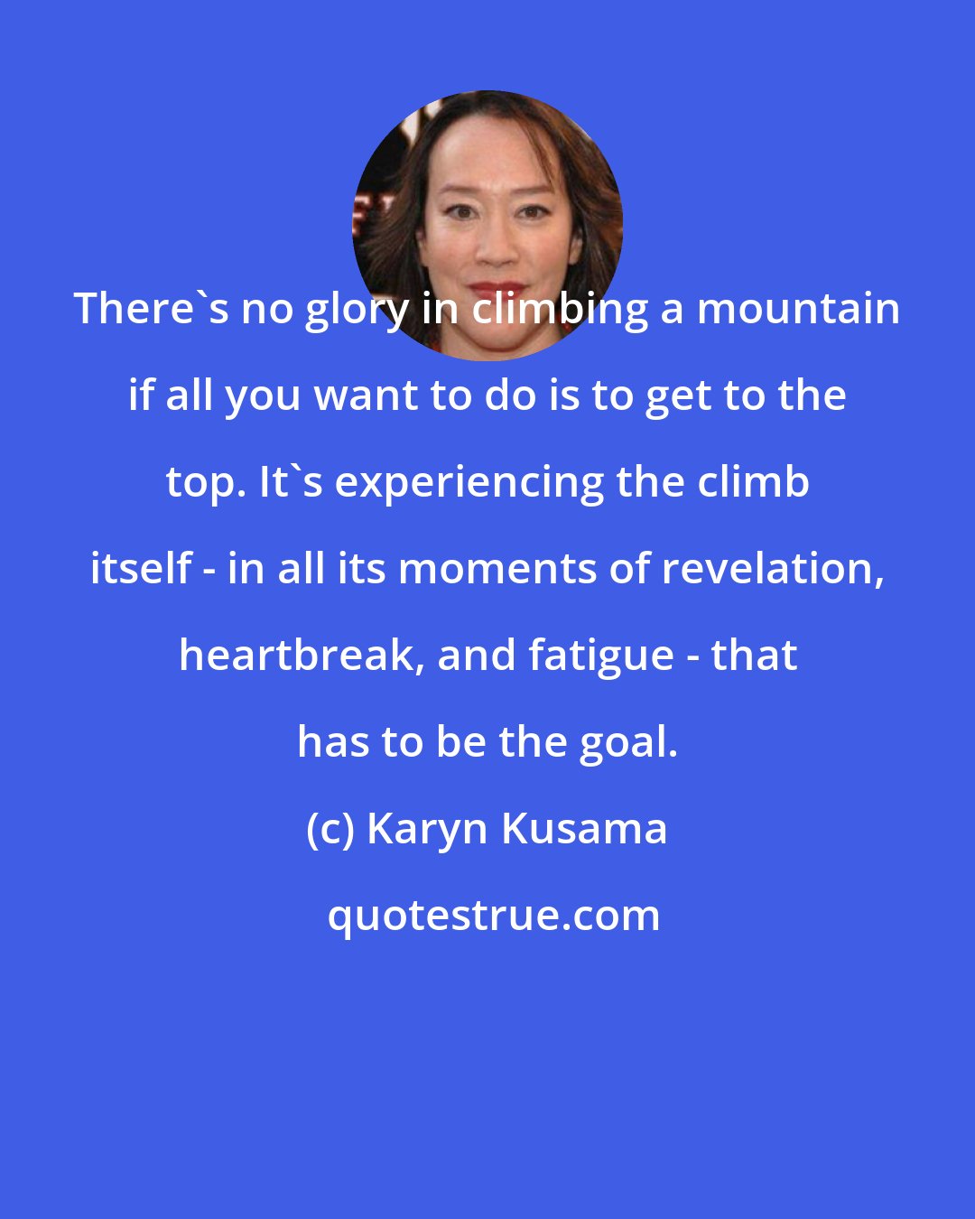 Karyn Kusama: There's no glory in climbing a mountain if all you want to do is to get to the top. It's experiencing the climb itself - in all its moments of revelation, heartbreak, and fatigue - that has to be the goal.