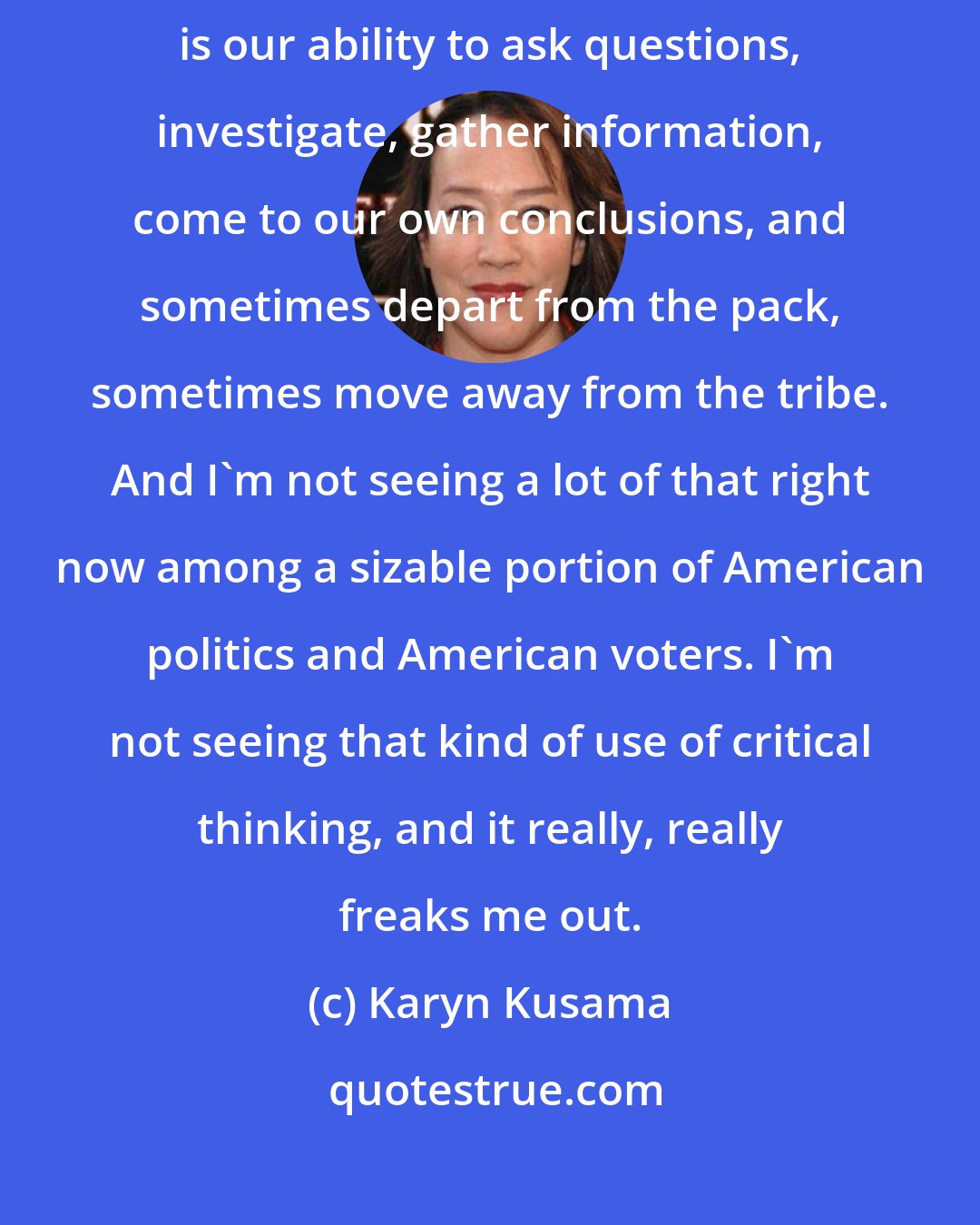 Karyn Kusama: To me, the thing that sets us apart from so many other animal species is our ability to ask questions, investigate, gather information, come to our own conclusions, and sometimes depart from the pack, sometimes move away from the tribe. And I'm not seeing a lot of that right now among a sizable portion of American politics and American voters. I'm not seeing that kind of use of critical thinking, and it really, really freaks me out.