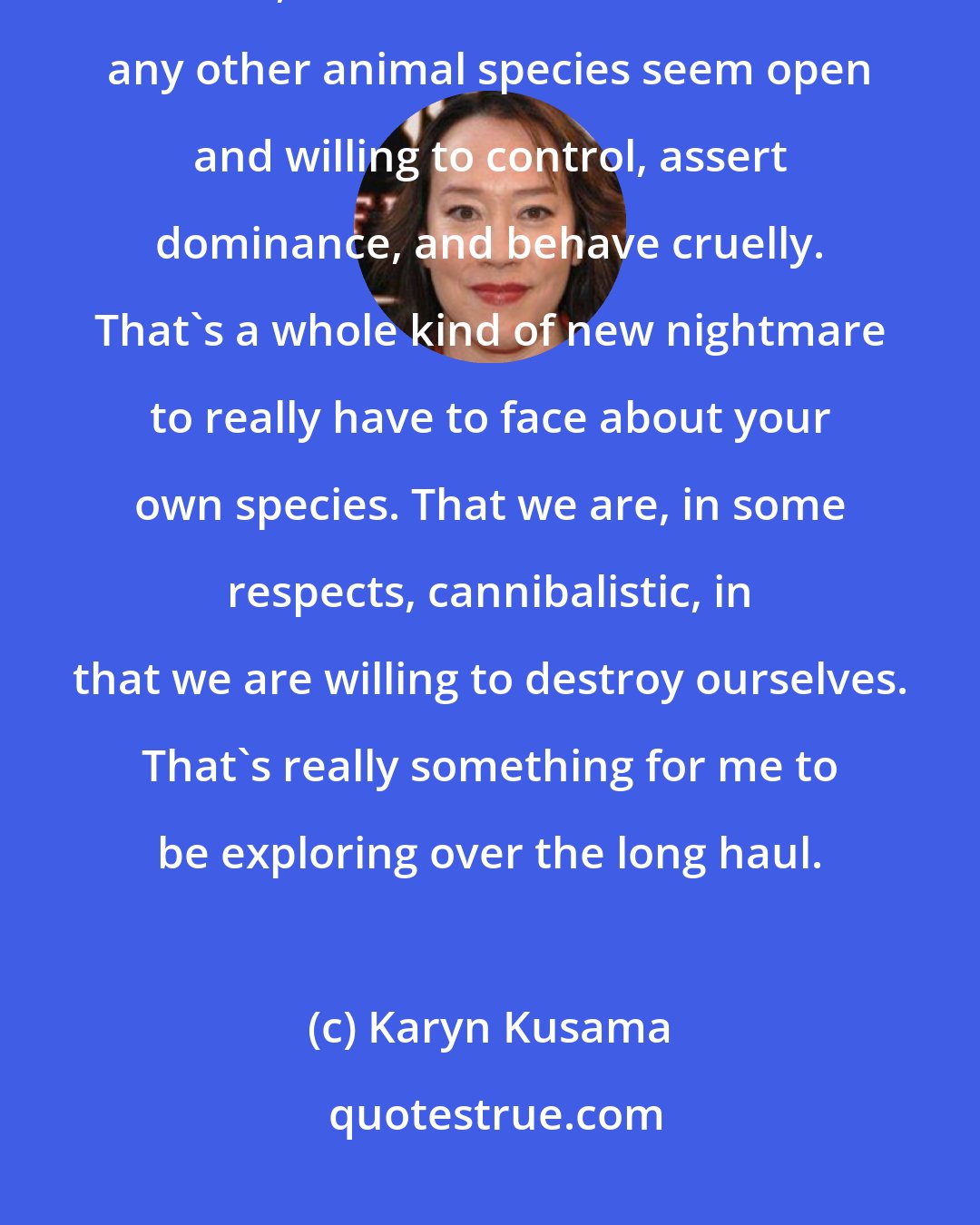 Karyn Kusama: What I'm starting to really grapple with, as someone who likes to tell stories, is that humans more than any other animal species seem open and willing to control, assert dominance, and behave cruelly. That's a whole kind of new nightmare to really have to face about your own species. That we are, in some respects, cannibalistic, in that we are willing to destroy ourselves. That's really something for me to be exploring over the long haul.