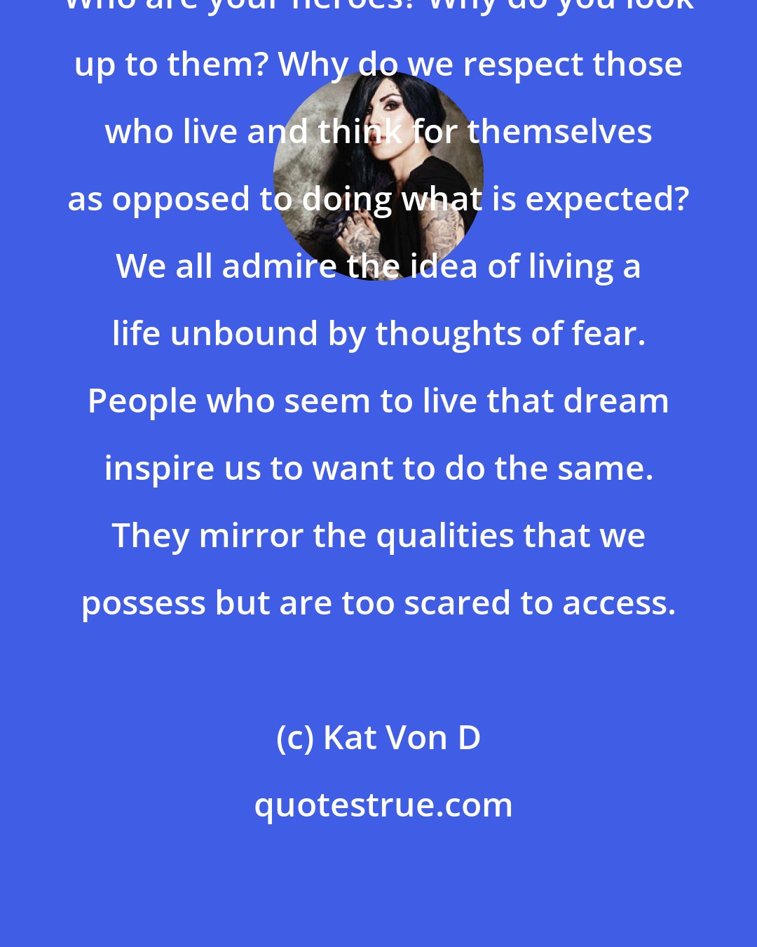 Kat Von D: Who are your heroes? Why do you look up to them? Why do we respect those who live and think for themselves as opposed to doing what is expected? We all admire the idea of living a life unbound by thoughts of fear. People who seem to live that dream inspire us to want to do the same. They mirror the qualities that we possess but are too scared to access.