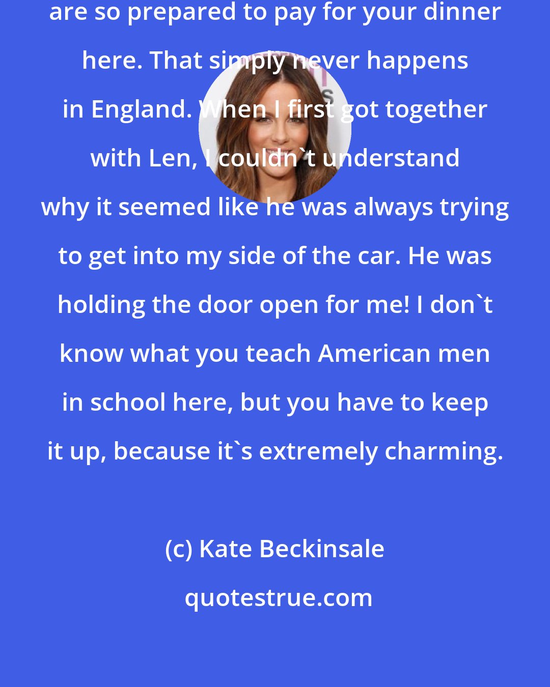 Kate Beckinsale: I do find it extraordinary that men are so prepared to pay for your dinner here. That simply never happens in England. When I first got together with Len, I couldn't understand why it seemed like he was always trying to get into my side of the car. He was holding the door open for me! I don't know what you teach American men in school here, but you have to keep it up, because it's extremely charming.