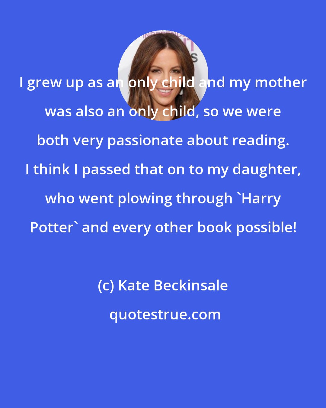 Kate Beckinsale: I grew up as an only child and my mother was also an only child, so we were both very passionate about reading. I think I passed that on to my daughter, who went plowing through 'Harry Potter' and every other book possible!